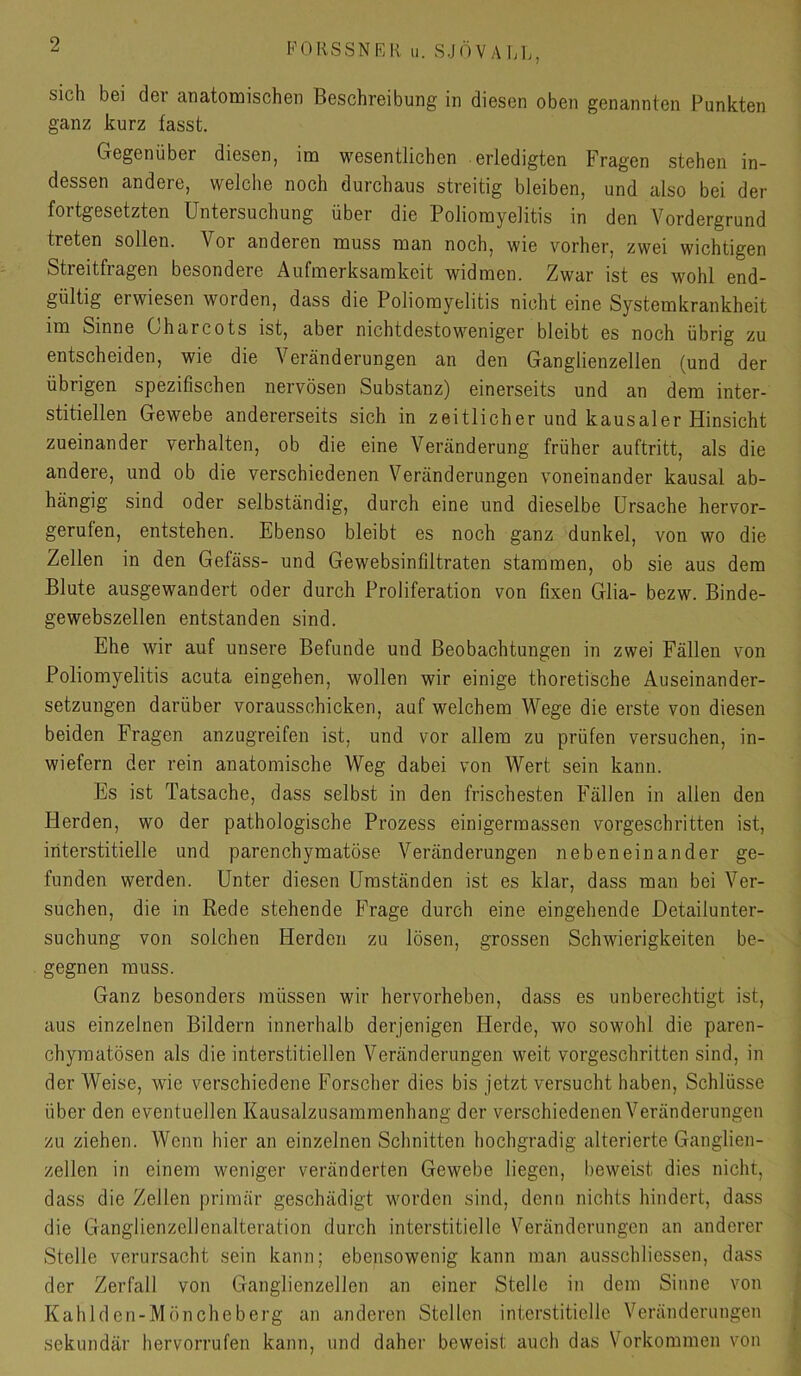 PORSSNKK u. SJÖV A hl,, sich bei der anatomischen Beschreibung in diesen oben genannten Punkten ganz kurz fasst. Gegenüber diesen, im wesentlichen erledigten Fragen stehen in- dessen andere, welche noch durchaus streitig bleiben, und also bei der fortgesetzten Untersuchung über die Poliomyelitis in den Vordergrund treten sollen. Vor anderen muss man noch, wie vorher, zwei wichtigen Streitfragen besondere Aufmerksamkeit widmen. Zwar ist es wohl end- gültig erwiesen worden, dass die Poliomyelitis nicht eine Systemkrankheit im Sinne Charcots ist, aber nichtdestoweniger bleibt es noch übrig zu entscheiden, wie die Veränderungen an den Ganglienzellen (und der übrigen spezifischen nervösen Substanz) einerseits und an dem inter- stitiellen Gewebe andererseits sich in zeitlicher und kausaler Hinsicht zueinander verhalten, ob die eine Veränderung früher auftritt, als die andere, und ob die verschiedenen Veränderungen voneinander kausal ab- hängig sind oder selbständig, durch eine und dieselbe Ursache hervor- gerufen, entstehen. Ebenso bleibt es noch ganz dunkel, von wo die Zellen in den Gefäss- und Gewebsinfiltraten stammen, ob sie aus dem Blute ausgewandert oder durch Proliferation von fixen Glia- bezw. Binde- gewebszellen entstanden sind. Ehe wir auf unsere Befunde und Beobachtungen in zwei Fällen von Poliomyelitis acuta eingehen, wollen wir einige thoretische Auseinander- setzungen darüber vorausschicken, auf welchem Wege die erste von diesen beiden Fragen anzugreifen ist, und vor allem zu prüfen versuchen, in- wiefern der rein anatomische Weg dabei von Wert sein kann. Es ist Tatsache, dass selbst in den frischesten Fällen in allen den Herden, wo der pathologische Prozess einigerraassen vorgeschritten ist, interstitielle und parenchymatöse Veränderungen nebeneinander ge- funden werden. Unter diesen Umständen ist es klar, dass man bei Ver- suchen, die in Rede stehende Frage durch eine eingehende Detailunter- suchung von solchen Herden zu lösen, grossen Schwierigkeiten be- gegnen muss. Ganz besonders müssen wir hervorheben, dass es unberechtigt ist, aus einzelnen Bildern innerhalb derjenigen Herde, wo sowohl die paren- chymatösen als die interstitiellen Veränderungen weit vorgeschritten sind, in der Weise, wie verschiedene Forscher dies bis jetzt versucht haben, Schlüsse über den eventuellen Kausalzusammenhang der verschiedenenVeränderungen zu ziehen. Wenn hier an einzelnen Schnitten hochgradig alterierte Ganglien- zellen in einem weniger veränderten Gewebe liegen, beweist dies nicht, dass die Zellen primär geschädigt worden sind, denn nichts hindert, dass die Ganglienzellenalteration durch interstitielle Veränderungen an anderer Stelle verursacht sein kann; ebensowenig kann man ausschliessen, dass der Zerfall von Ganglienzellen an einer Stelle in dem Sinne von Kahlden-Möncheberg an anderen Stellen interstitielle Veränderungen sekundär hervorrufen kann, und daher beweist auch das Vorkommen von