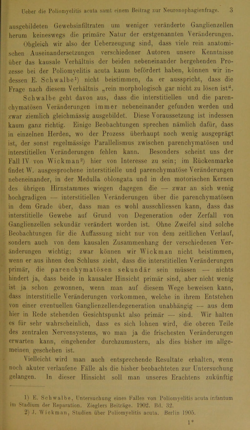 ausgebildeten Gewebsinfiltraten um weniger veränderte Ganglienzellen herum keineswegs die primäre Natur der erstgenannten Veränderungen. Obgleich wir also der Ueberzeugung sind, dass viele rein anatomi- schen Auseinandersetzungen verschiedener Autoren unsere Kenntnisse über das kausale Verhältnis der beiden nebeneinander hergehenden Pro- zesse bei der Poliomyelitis acuta kaum befördert haben, können wir in- dessen E. SchwalbeO nicht beistimmen, da er ausspricht, dass die Frage nach diesem Verhältnis „rein morphologisch gar nicht zu lösen ist“. Schwalbe geht davon aus, dass die interstitiellen und die paren- chymatösen Veränderungen immer nebeneinander gefunden werden und zwar ziemlich gleichmässig ausgebildet. Diese Voraussetzung ist indessen kaum ganz richtig. Einige Beobachtungen sprechen nämlich dafür, dass in einzelnen Herden, wo der Prozess überhaupt noch wenig ausgeprägt ist, der sonst regelmässige Parallelismus zwischen parenchymatösen und interstitiellen Veränderungen fehlen kann. Besonders scheint uns der Fall IV von Wickman^) hier von Interesse zu sein; im Rückenmarke findet W. ausgesprochene interstitielle und parenchymatöse Veränderungen nebeneinander, in der Medulla oblongata und in den motorischen Kernen des übrigen Hirnstammes wiegen dagegen die — zwar an sich wenig hochgradigen — interstitiellen Veränderungen über die parenchymatösen in dem Grade über, dass man es wohl ausschliessen kann, dass das interstitielle Gewebe auf Grund von Degeneration oder Zerfall von Ganglienzellen sekundär verändert worden ist. Ohne Zweifel sind solche Beobachtungen für die Auffassung nicht nur von dem zeitlichen Verlauf, sondern auch von dem kausalen Zusammenhang der verschiedenen Ver- änderungen wichtig; zwar können wir Wiek man nicht beistimmen, wenn er aus ihnen den Schluss zieht, dass die interstitiellen Veränderungen primär, die parenchymatösen sekundär sein müssen — nichts hindert ja, dass beide in kausaler Hinsicht primär sind, aber nicht wenig ist ja schon gewonnen, wenn man auf diesem Wege beweisen kann, dass interstitielle Veränderungen verkommen, welche in ihrem Entstehen von einer eventuellen Ganglienzellendegeneration unabhängig — aus dem hier in Rede stehenden Gesichtspunkt also primär — sind. Wir halten es für sehr wahrscheinlich, dass es sich lohnen wird, die oberen Teile des zentralen Nervensystems, wo man ja die frischesten Veränderungen erwarten kann, eingehender durchzumustern, als dies bisher im allge- meinen geschehen ist. Vielleicht wird man auch entsprechende Resultate erhalten, wenn noch akuter verlaufene Fälle als die bisher beobachteten zur Untersuchung gelangen. ln dieser Hinsicht soll man unseres Erachtens zukünftig 1) E. Schwalbe, Untersuchung eines Falles von Poliomyelitis acuta infantum im Stadium der Reparation. Zieglers Beiträge. 1902. Bd. 32. 2) -I. Wickman, Studien über Poliomyelitis acuta. Berlin 1905.
