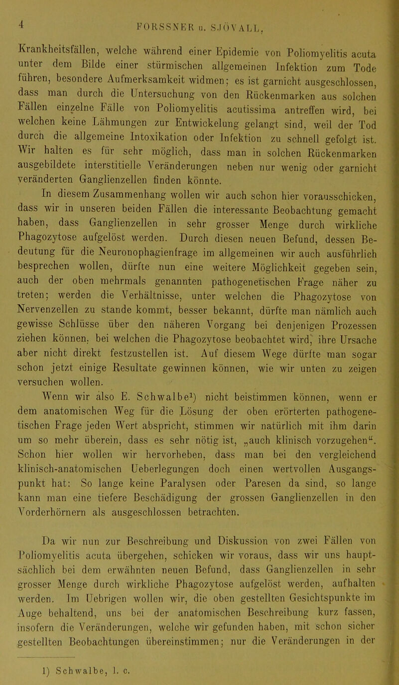 Krankheitsfällen, welche während einer Epidemie von Poliomyelitis acuta unter dem Bilde einer stürmischen allgemeinen Infektion zum Tode führen, besondere Aufmerksamkeit widmen; es ist garnicht ausgeschlossen, dass man durch die Untersuchung von den Rückenmarken aus solchen Fällen einzelne Fälle von Poliomyelitis acutissima antreffen wird, bei welchen keine Lähmungen zur Entwickelung gelangt sind, weil der Tod durch die allgemeine Intoxikation oder Infektion zu schnell gefolgt ist. Wh halten es für sehr möglich, dass man in solchen Rückenmarken ausgebildete interstitielle Veränderungen neben nur wenig oder garnicht veränderten Ganglienzellen finden könnte. In diesem Zusammenhang wollen wir auch schon hier vorausschicken, dass wir in unseren beiden Fällen die interessante Beobachtung gemacht haben, dass Ganglienzellen in sehr grosser Menge durch wirkliche Phagozytose aufgelöst werden. Durch diesen neuen Befund, dessen Be- deutung für die Neuronophagienfrage im allgemeinen wir auch ausführlich besprechen wollen, dürfte nun eine weitere Möglichkeit gegeben sein, auch der oben mehrmals genannten pathogenetischen Frage näher zu treten; werden die Verhältnisse, unter welchen die Phagozytose von Nervenzellen zu stände kommt, besser bekannt, dürfte man nämlich auch gewisse Schlüsse über den näheren Vorgang bei denjenigen Prozessen ziehen können, bei welchen die Phagozytose beobachtet wird^ ihre Ursache aber nicht direkt festzustellen ist. Auf diesem Wege dürfte man sogar schon jetzt einige Resultate gewinnen können, wie wir unten zu zeigen versuchen wollen. Wenn wir also E. Schwalbe^ nicht beistimmen können, wenn er dem anatomischen Weg für die Lösung der oben erörterten pathogene- tischen Frage jeden Wert abspricht, stimmen wir natürlich mit ihm darin um so mehr überein, dass es sehr nötig ist, „auch klinisch vorzugehen“. Schon hier wollen wir hervorheben, dass man bei den vergleichend klinisch-anatomischen Ueberlegungen doch einen wertvollen Ausgangs- ■ punkt hat: So lange keine Paralysen oder Paresen da sind, so lange kann man eine tiefere Beschädigung der grossen Ganglienzellen in den Vorderhörnern als ausgeschlossen betrachten. Da wir nun zur Beschreibung und Diskus.sion von zwei Fällen von t Poliomyelitis acuta übergehen, schicken wir voraus, dass wir uns haupt- j sächlich bei dem erwähnten neuen Befund, dass Ganglienzellen in sehr | grosser Menge durch wirkliche Phagozytose aufgelöst werden, aufhalten • •• werden. Im Uebrigen wollen wir, die oben gestellten Gesichtspunkte im ; Auge behaltend, uns bei der anatomischen Beschreibung kurz fassen, insofern die Veränderungen, welche wir gefunden haben, mit schon sicher gestellten Beobachtungen übereinstiramen; nur die Veränderungen in der | i f 1) Schwalbe, 1. c.