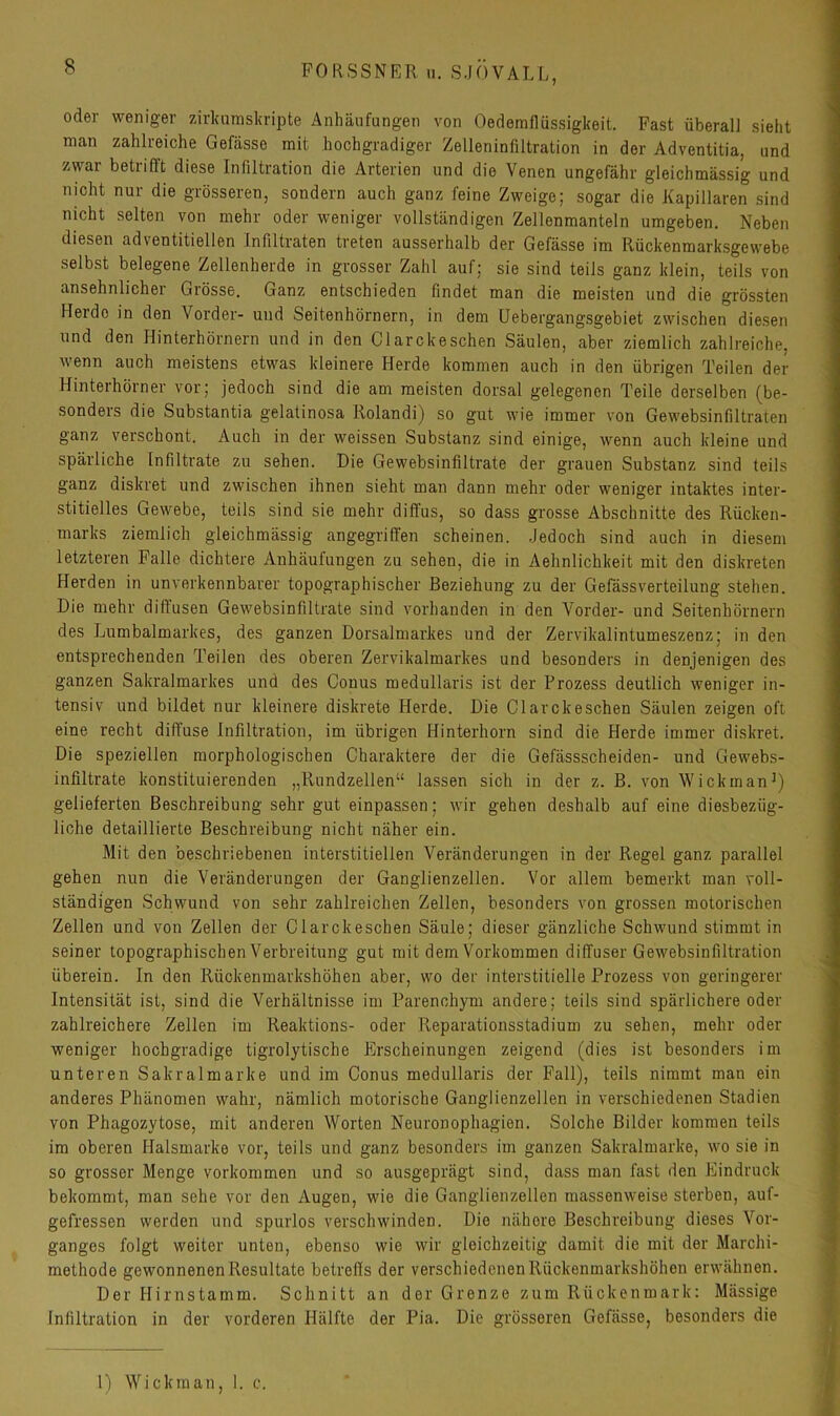 oder weniger zirkumsliripte Anhäufungen von Oedemflüssigkeit. Fast überall sieht man zahlreiche Gefässe mit hochgradiger Zelteninfiltration in der Adventitia, und zwai betrifft diese Infiltration die Arterien und die Venen ungefähr gleichmässig und nicht nur die grösseren, sondern auch ganz feine Zweige; sogar die Kapillaren sind nicht selten von mehr oder weniger vollständigen Zellenmanteln umgeben. Neben diesen adventitiellen Infiltraten treten ausserhalb der Gefässe im Rückenmarksgewebe selbst belegene Zellenherde in grosser Zahl auf; sie sind teils ganz klein, teils von ansehnlicher Grösse. Ganz entschieden findet man die meisten und die grössten Herde in den Vorder- und Seitenhörnern, in dem Uebergangsgebiet zwischen diesen und den Hinterhörnern und in den Clarckeschen Säulen, aber ziemlich zahlreiche, \venn auch meistens etwas kleinere Herde kommen auch in den übrigen Teilen der Hinterhörner vor; jedoch sind die am meisten dorsal gelegenen Teile derselben (be- sonders die Substantia gelatinosa Rolandi) so gut wie immer von Gewebsinfiltraten ganz verschont. Auch in der weissen Substanz sind einige, wenn auch kleine und spärliche Infiltrate zu sehen. Die Gewebsinfiltrate der grauen Substanz sind teils ganz diskret und zwischen ihnen sieht man dann mehr oder weniger intaktes inter- stitielles Gewebe, teils sind sie mehr diffus, so dass grosse Abschnitte des Rücken- marks ziemlich gleichmässig angegriffen scheinen. Jedoch sind auch in diesem letzteren Falle dichtere Anhäufungen zu sehen, die in Aehnlichkeit mit den diskreten Herden in unverkennbarer topographischer Beziehung zu der Gefässverteilung stehen. Die mehr diffusen Gewebsinfiltrate sind vorhanden in den Vorder- und Seitenhörnern des Lumbalmarkes, des ganzen Dorsalmarkes und der Zervikalintumeszenz; in den entsprechenden Teilen des oberen Zervikalmarkes und besonders in denjenigen des ganzen Sakralmarkes und des Conus medullaris ist der Prozess deutlich weniger in- tensiv und bildet nur kleinere diskrete Herde. Die Clarckeschen Säulen zeigen oft eine recht diffuse Infiltration, im übrigen Hinterhorn sind die Herde immer diskret. Die speziellen morphologischen Charaktere der die Gefässscheiden- und Gewebs- infiltrate konstituierenden „Rundzellen“ lassen sich in der z. B. von Wickman^) gelieferten Beschreibung sehr gut einpassen; wir gehen deshalb auf eine diesbezüg- liche detaillierte Beschreibung nicht näher ein. Mit den beschriebenen interstitiellen Veränderungen in der Regel ganz parallel gehen nun die Veränderungen der Ganglienzellen. Vor allem bemerkt man voll- ständigen Schwund von sehr zahlreichen Zellen, besonders von grossen motorischen Zellen und von Zellen der Clarckeschen Säule; dieser gänzliche Schwund stimmt in seiner topographischen Verbreitung gut mit dem Vorkommen diffuser Gewebsinfiltration überein. In den Rückenmarkshöhen aber, wo der interstitielle Prozess von geringerer Intensität ist, sind die Verhältnisse im Parenchym andere; teils sind spärlichere oder zahlreichere Zellen im Reaktions- oder Reparationsstadium zu sehen, mehr oder weniger hochgradige tigrolytische Erscheinungen zeigend (dies ist besonders im unteren Sakralmarke und im Conus medullaris der Pall), teils nimmt man ein anderes Phänomen wahr, nämlich motorische Ganglienzellen in verschiedenen Stadien von Phagozytose, mit anderen Worten Neuronophagien. Solche Bilder kommen teils im oberen Halsmarke vor, teils und ganz besonders im ganzen Sakralmarke, wo sie in so grosser Menge verkommen und so ausgeprägt sind, dass man fast den Eindruck bekommt, man sehe vor den Augen, wie die Ganglienzellen massenweise sterben, auf- gefressen werden und spurlos verschwinden. Die nähere Beschreibung dieses Vor- ganges folgt weiter unten, ebenso wie wir gleichzeitig damit die mit der Marchi- methode gewonnenen Resultate betreffs der verschiedenen Rückenmarkshöhen erwähnen. Der Hirnstamm. Schnitt an der Grenze zum Rückenmark: Mässige Infiltration in der vorderen Hälfte der Pia. Die grösseren Gefässe, besonders die 1) Wickman, 1. c.