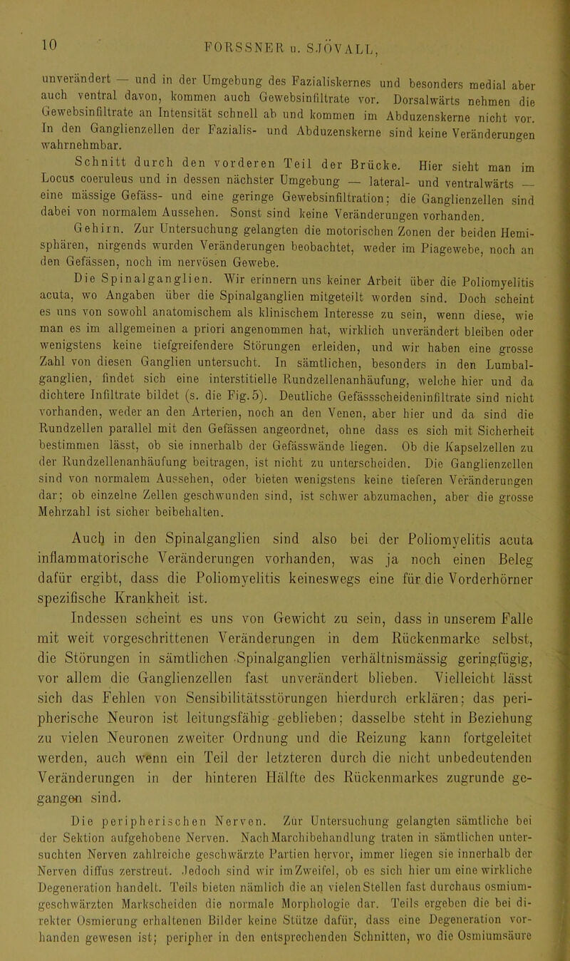 unverändert — und in der Umgebung des Fazialisliernes und besonders medial aber auch ventral davon, kommen auch Gewebsindltrate vor. Dorsalwärts nehmen die Gewebsinfiltrate an Intensität schnell ab und kommen im Abduzenskerne nicht vor. In den Ganglienzellen der Fazialis- und Abduzenskerne sind keine Veränderungen wahrnehmbar. Schnitt durch den vorderen Teil der Brücke. Hier sieht man im Locus coeruleus und in dessen nächster Umgebung — lateral- und ventralwärts — eine mässige Gefäss- und eine geringe Gewebsinfiltration; die Ganglienzellen sind dabei von normalem Aussehen. Sonst sind keine Veränderungen vorhanden. Gehirn. Zur Untersuchung gelangten die motorischen Zonen der beiden Hemi- sphären, nirgends wurden Veränderungen beobachtet, weder im Piagewebe, noch an den Gelassen, noch im nervösen Gewebe. Die Spinalganglien. Wir erinnern uns keiner Arbeit über die Poliomyelitis acuta, wo Angaben über die Spinalganglien mitgeteilt worden sind. Doch scheint es uns von sowohl anatomischem als klinischem Interesse zu sein, wenn diese, wie man es im allgemeinen a priori angenommen hat, wirklich unverändert bleiben oder wenigstens keine tiefgreifendere Störungen erleiden, und wir haben eine grosse Zahl von diesen Ganglien untersucht. In sämtlichen, besonders in den Lumbal- ganglien, findet sich eine interstitielle Rundzellenanhäufung, welche hier und da dichtere Infiltrate bildet (s. die Fig.5). Deutliche Gefässscheideninfiltrate sind nicht vorhanden, weder an den Arterien, noch an den Venen, aber hier und da sind die Rundzellen parallel mit den Gefässen angeordnet, ohne dass es sich mit Sicherheit bestimmen lässt, ob sie innerhalb der Gefässwände liegen. Ob die Kapselzellen zu der Rundzellenanhäufung beitragen, ist nicht zu unterscheiden. Die Ganglienzellen sind von normalem Aussehen, oder bieten wenigstens keine tieferen Veränderungen dar; ob einzelne Zellen geschwunden sind, ist schwer abzumachen, aber die grosse Mehrzahl ist sicher beibehalten. Audi den Spinalganglien sind also bei der Poliomyelitis acuta inflammatorische Veränderungen vorhanden, was ja noch einen Beleg dafür ergibt, dass die Poliomyelitis keineswegs eine für die Vorderhörner spezifische Krankheit ist. Indessen scheint es uns von Gewicht zu sein, dass in unserem Falle mit weit vorgeschrittenen Veränderungen in dem Rückenmarke selbst, die Störungen in sämtlichen Spinalganglien verhältnismässig geringfügig, vor allem die Ganglienzellen fast unverändert blieben. Vielleicht lässt sich das Fehlen von Sensibilitätsstörungen hierdurch erklären; das peri- pherische Neuron ist leitungsfähig geblieben; dasselbe steht in Beziehung zu vielen Neuronen zweiter Ordnung und die Reizung kann fortgeleitet werden, auch wenn ein Teil der letzteren durch die nicht unbedeutenden Veränderungen in der hinteren Hälfte des Rückenmarkes zugrunde ge- gangen sind. Die peripherischen Nerven. Zur Untersuchung gelangten sämtliche bei der Sektion aufgehobene Nerven. NacliMarchibehandlung traten in sämtlichen unter- suchten Nerven zahlreiche geschwärzte Partien hervor, immer liegen sie innerhalb der Nerven düTus zerstreut, .ledoch sind wir imZweifel, ob es sich hier um eine wirkliche Degeneration handelt. Teils bieten nämlich die an vielen Stellen fast durchaus osmium- geschwärzten Markscheiden die normale Morphologie dar. Teils ergeben die bei di- rekter Osmierung erhaltenen Bilder keine Stütze dafür, dass eine Degeneration vor- handen gewesen ist; peripher in den entsprechenden Schnitten, wo die Osmiumsäure