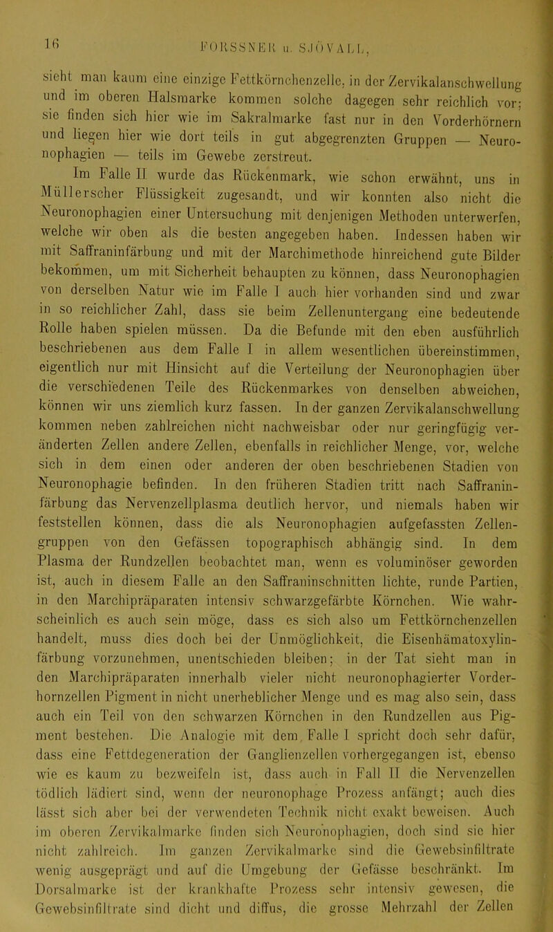 sieht man kaum eine einzige Fettkörnchenzeile, in der Zervikalanschwellung und im oberen Halsmarke kommen solche dagegen sehr reichlich vor; sic finden sich hier wie im Sakralmarke fast nur in den Vorderhörnern und liefen hier wie dort teils in gut abgegrenzten Gruppen — Neuro- nophagien — teils im Gewebe zerstreut. Im Falle II wurde das Rückenmark, wie schon erwähnt, uns in Müllerscher Flüssigkeit zugesandt, und wir konnten also nicht die Neuronophagien einer Untersuchung mit denjenigen Methoden unterwerfen, welche wir oben als die besten angegeben haben. Indessen haben wir mit Saffraninfärbung und mit der Marchimethode hinreichend gute Bilder bekommen, um mit Sicherheit behaupten zu können, dass Neuronophagien von derselben Natur wie im Falle 1 auch hier vorhanden sind und zwar in so reichlicher Zahl, dass sie beim Zellenuntergang eine bedeutende Rolle haben spielen müssen. Da die Befunde mit den eben ausführlich beschriebenen aus dem Falle I in allem wesentlichen übereinstimmen, eigentlich nur mit Hinsicht auf die Verteilung der Neuronophagien über die verschiedenen Teile des Rückenmarkes von denselben abweichen, können wir uns ziemlich kurz fassen. In der ganzen Zervikalanschwellung kommen neben zahlreichen nicht nachweisbar oder nur geringfügig ver- änderten Zellen andere Zellen, ebenfalls in reichlicher Menge, vor, welche sich in dem einen oder anderen der oben beschriebenen Stadien von Neuronophagie befinden, ln den früheren Stadien tritt nach Saffranin- färbung das Nervenzellplasma deutlich hervor, und niemals haben wir feststellen können, dass die als Neuronophagien aufgefassten Zellen- gruppen von den Gefässen topographisch abhängig sind. In dem Plasma der Rundzellen beobachtet man, wenn es voluminöser geworden ist, auch in diesem Falle an den Saffraninschnitten lichte, runde Partien, in den Marchipräparaten intensiv schwarzgefärbte Körnchen. Wie wahr- scheinlich es auch sein möge, dass es sich also um Fettkörnchenzellen handelt, muss dies doch bei der Unmöglichkeit, die Eisenhämatoxylin- färbung vorzunehraen, unentschieden bleiben; in der Tat sieht man in den Marchipräparaten innerhalb vieler nicht neuronophagierter Vorder- hornzellen Pigment in nicht unerheblicher Menge und es mag also sein, dass auch ein Teil von den schwarzen Körnchen in den Rundzellen aus Pig- ment bestehen. Die Analogie mit dem Falle 1 spricht doch sehr dafür, dass eine Fettdegeneration der Ganglienzellen vorhergegangen ist, ebenso wie es kaum zu bezweifeln ist, dass auch in Fall 11 die Nervenzellen tödlich lädiert sind, wenn der neuronophage Prozess anfängt; auch dies lässt sich aber bei der verwendeten Technik nicht exakt beweisen. Auch im oberen Zervikalmarke linden sich Neuronophagien, doch sind sic hier nicht zahlreich. Im ganzen Zervikalmarke sind die Gewebsinfiltrate wenig au.sgeprägt und auf die Umgebung der Gefässe beschränkt. Im Dorsalmarke ist der krankhafte Prozess sehr intensiv gewesen, die Gewebsinfiltrate sind dicht und diffus, die grosse Mehrzahl der Zellen