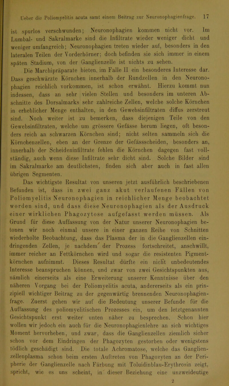 ist spurlos verschwunden; Neuronophagien kommen nicht vor. Im Lumbal- und Sakralmarke sind die Infiltrate wieder weniger dicht und weniger umfangreich; Neuronophagien treten wieder auf, besonders in den lateralen Teilen der Vorderhörner; doch befinden sie sich immer in einem späten Stadium, von der Ganglienzelle ist nichts zu sehen. Die Marchipräparate bieten, im Falle 11 ein besonderes Interesse dar. Dass geschwärzte Körnchen innerhalb der Kundzellen in den Neurono- phagien reichlich verkommen, ist schon erwähnt. Hierzu kommt nun indessen, dass an sehr vielen Stellen und besonders im unteren Ab- schnitte des Dorsalmarks sehr zahlreiche Zellen, welche solche Körnchen in erheblicher Menge enthalten, in den Gewebsinfiltraten diffus zerstreut sind. Noch weiter ist zu bemerken, dass diejenigen Teile von den Gewebsinfiltraten, welche um grössere Gefässe herum liegen, oft beson- ders reich an schwarzen Körnchen sind; nicht selten sammeln sich die Körnchenzellen, eben an der Grenze der Gefässscheiden, besonders an, innerhalb der Scheideninfiltrate fehlen die Körnchen dagegen fast voll- ständig, auch wenn diese Infiltrate sehr dicht sind. Solche Bilder sind im Sakralmarke am deutlichsten, finden sich aber auch in fast allen übrigen Segmenten. Das wichtigste Resultat von unseren jetzt ausführlich beschriebenen Befunden ist, dass in zwei ganz akut verlaufenen Fällen von Poliomyelitis Neuronophagien in reichlicher Menge beobachtet worden sind, und dass diese Neuronophagien als der Ausdruck einer wirklichen Phagozytose aufgefasst werden müssen. Als Grund für diese Auffassung von der Natur unserer Neuronophagien be- tonen wir noch einmal unsere in einer ganzen Reihe von Schnitten wiederholte Beobachtung, dass das Piasma der in die Ganglienzellen ein- dringenden Zellen, je nachdem^ der Prozess fortschreitet, anschwillt, immer reicher an Fettkörnchen wird und sogar die resistenten Pigment- körnchen aufnimmt. Dieses Resultat dürfte ein nich‘t unbedeutendes Interesse beanspruchen können, und zwar von zwei Gesichtspunkten aus, nämlich einerseits als eine Erweiterung unserer Kenntnisse über den näheren Vorgang bei der Poliomyelitis acuta, andererseits als ein prin- zipiell wichtiger Beitrag zu der gegenwärtig brennenden Neuronophagien- frage. Zuerst gehen wir auf die Bedeutung unserer Befunde für die Auffassung des poliomyelitischen Prozesses ein, um den letztgenannten Gesichtspunkt erst weiter unten näher zu besprechen. Schon hier wollen wir jedoch ein auch für die Neuronophagienlehre an sich wichtiges -Moment hervorheben, und zwar, dass die Ganglienzellen ziemlich sicher schon vor dem Eindringen der Phagozyten gestorben oder wenigstens tödlich geschädigt sind. Die totale Achromatose, welche das Ganglien- zellenplasma schon beim ersten Auftreten von Phagozyten an der Peri- pherie der Ganglienzelle nach Färbung mit Toluidinblau-Erythrosin zeigt, spricht, wie es uns scheint, in' dieser Beziehung eine unzweideutige 2