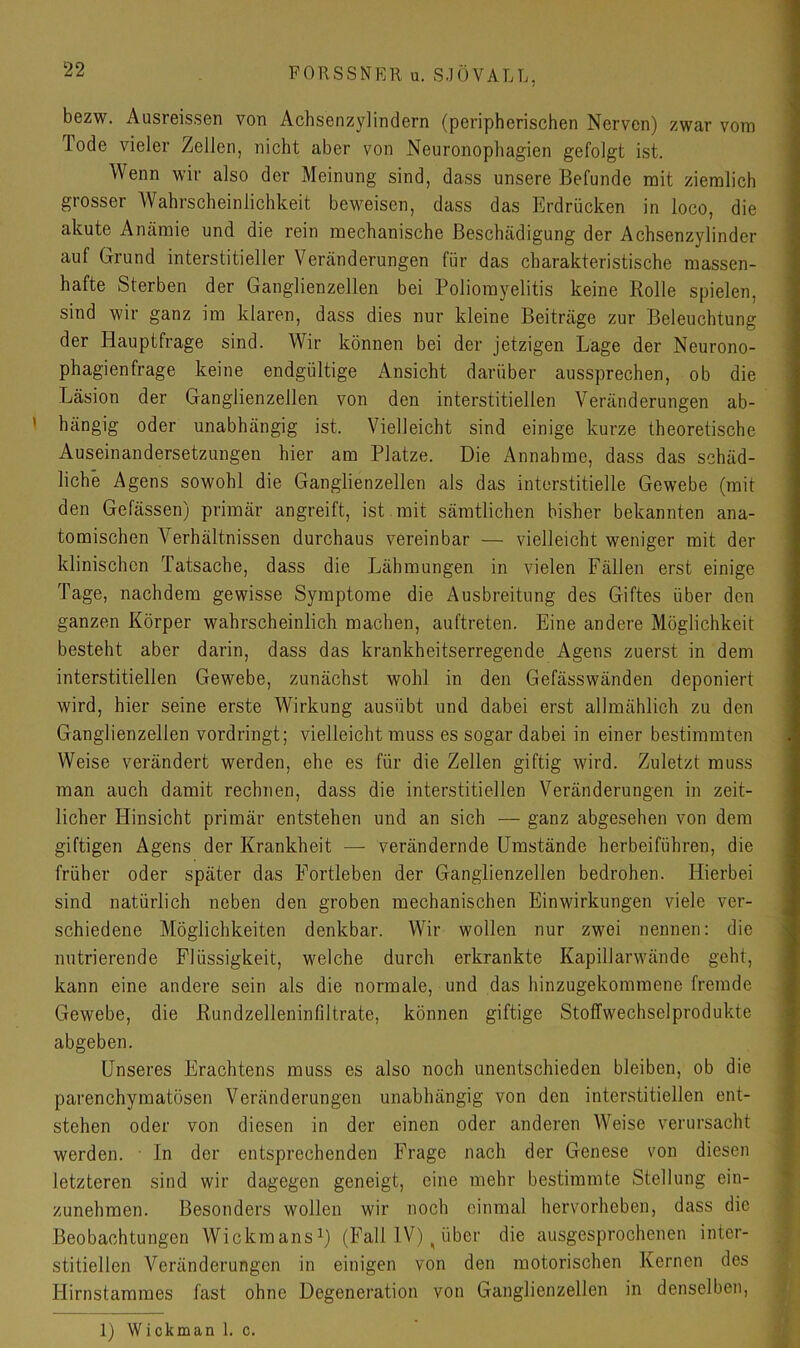 bezw. Ausreissen von Achsenzylindern (peripherischen Nerven) zwar vom Tode vieler Zellen, nicht aber von Neuronophagien gefolgt ist. Wenn wir also der Meinung sind, dass unsere Befunde mit ziemlich grosser Wahrscheinlichkeit beweisen, dass das Erdrücken in loco, die akute Anämie und die rein mechanische Beschädigung der Achsenzylinder auf Grund interstitieller Veränderungen für das charakteristische massen- hafte Sterben der Ganglienzellen bei Poliomyelitis keine Rolle spielen, sind wir ganz im klaren, dass dies nur kleine Beiträge zur Beleuchtung der Hauptfrage sind. Wir können bei der jetzigen Lage der Neurono- phagienfrage keine endgültige Ansicht darüber aussprechen, ob die Läsion der Ganglienzellen von den interstitiellen Veränderungen ab- ' hängig oder unabhängig ist. Vielleicht sind einige kurze theoretische Auseinandersetzungen hier am Platze. Die Annahme, dass das schäd- liche Agens sowohl die Ganglienzellen als das interstitielle Gewebe (mit den Gefässen) primär angreift, ist mit sämtlichen bisher bekannten ana- tomischen Verhältnissen durchaus vereinbar — vielleicht weniger mit der klinischen Tatsache, dass die Lähmungen in vielen Fällen erst einige Tage, nachdem gewisse Symptome die Ausbreitung des Giftes über den ganzen Körper wahrscheinlich machen, auftreten. Eine andere Möglichkeit besteht aber darin, dass das krankheitserregende Agens zuerst in dem interstitiellen Gewebe, zunächst wohl in den Gefässwänden deponiert wird, hier seine erste Wirkung ausübt und dabei erst allmählich zu den Ganglienzellen vordringt; vielleicht muss es sogar dabei in einer bestimmten Weise verändert werden, ehe es für die Zellen giftig wird. Zuletzt muss man auch damit rechnen, dass die interstitiellen Veränderungen in zeit- licher Hinsicht primär entstehen und an sich — ganz abgesehen von dem giftigen Agens der Krankheit — verändernde Umstände herbeiführen, die früher oder später das Fortleben der Ganglienzellen bedrohen. Hierbei sind natürlich neben den groben mechanischen Einwirkungen viele ver- schiedene Möglichkeiten denkbar. Wir wollen nur zwei nennen: die nutrierende Flüssigkeit, welche durch erkrankte Kapillarwände geht, kann eine andere sein als die normale, und das hinzugekommene fremde Gewebe, die Rundzelleninfiltrate, können giftige Stoffwechselprodukte abgeben. Unseres Erachtens muss es also noch unentschieden bleiben, ob die parenchymatösen Veränderungen unabhängig von den interstitiellen ent- stehen oder von diesen in der einen oder anderen Weise verursacht werden. ■ In der entsprechenden Frage nach der Genese von diesen letzteren sind wir dagegen geneigt, eine mehr bestimmte Stellung ein- zunehmen. Besonders wollen wir noch einmal hervorheben, dass die Beobachtungen Wickmans^) (Fall IV) ^ über die ausgesprochenen inter- stitiellen Veränderungen in einigen von den motorischen Kernen des Hirnstammes fast ohne Degeneration von Ganglienzellen in denselben, 1) Wickman 1. c.