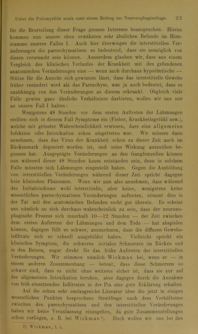 für die Beurteilung dieser Frage grosses Interesse beanspruchen. Hierzu kommen nun unsere oben erwähnten sehr ähnlichen Befunde im Hirn- stamme unseres Falles 1. Auch hier überwiegen die interstitiellen Ver- änderungen die parenchymatösen so bedeutend, dass sie unmöglich von diesen verursacht sein können. Ausserdem glauben wir, dass aus einem Vergleich des klinischen Verlaufes der Krankheit mit den gefundenen anatomischen Veränderungen eine — wenn auch durchaus hypothetische — Stütze für die Ansicht sich gewinnen lässt, dass das interstitielle Gewebe früher verändert wird als das Parenchym, was ja auch bedeutet, dass es unabhängig von den Veränderungen an diesem erkrankt. Obgleich viele Fälle gewiss ganz ähnliche Verhältnisse darbieten, wollen wir uns nur an unsern Fall I halten: Wenigstens 48 Stunden vor dem ersten Auftreten der Lähmungen stellten sich in diesem Fall Symptome ein (Fieber, Krankheitsgefühl usw.), welche mit grösster Wahrscheinlichkeit erwiesen, dass eine allgemeine Infektion oder Intoxikation schon eingetreten war. AVir müssen dann annehmen, dass das Virus der Krankheit schon zu dieser Zeit auch im Rückenmark deponiert worden ist, und seine Wirkung auszuüben be- gonnen hat. Ausgeprägte A^eränderungen an den Ganglienzellen können nun während dieser 48 Stunden kaum entstanden sein, denn in solchem Falle müssten sich Lähmungen eingestellt haben. Gegen die Ausbildung von interstitiellen Veränderungen während dieser Zeit spricht dagegen kein klinisches Phänomen. AVenn wir nun also annehmen, dass während des Initialstadiums wohl interstitielle, aber keine, wenigstens keine wesentlichen parenchymatösen A^eränderungen auftreten, stimmt dies in der Tat mit den anatomischen Befunden recht gut überein. Es scheint uns nämlich an sich durchaus wahrscheinlich zu sein, dass der neurono- phagische Prozess sich innerhalb 10—12 Stunden — der Zeit zwischen dem ersten Auftreten der Lähmungen und dem Tode — hat abspielen können, dagegen fällt es schwer, anzunehmen, dass die diffusen Gewebs- infiltrate sich so schnell ausgebildet haben. AGelleicht spricht ein klinisches Symptom, die schweren initialen Schmerzen im Rücken und in den Beinen, sogar direkt für das frühe Auftreten der interstitiellen \eränderungen. AA'^ir stimmen nämlich Wickman bei, wenn er — in einem anderen Zusammenhang — betont, dass diese Schmerzen so schwer sind, dass es nicht ohne weiteres sicher ist, dass sie nur auf der allgemeinen Intoxikation beruhen, aber dagegen durch die Annahme von früh einsetzenden Infiltraten in der Pia eine gute Erklärung erhalten. Auf die schon sehr umfangreiche Literatur über die Jetzt in einigen wesentlichen Punkten besprochene Streitfrage nach dem Verhältnisse zwischen den parenchymatösen und den interstitiellen Veränderungen haben wir keine A^eranlassung einzugehen, da gute Zusammenstellungen schon vorliegen, z. B. bei Wickman^;. Doch wollen wir uns bei den