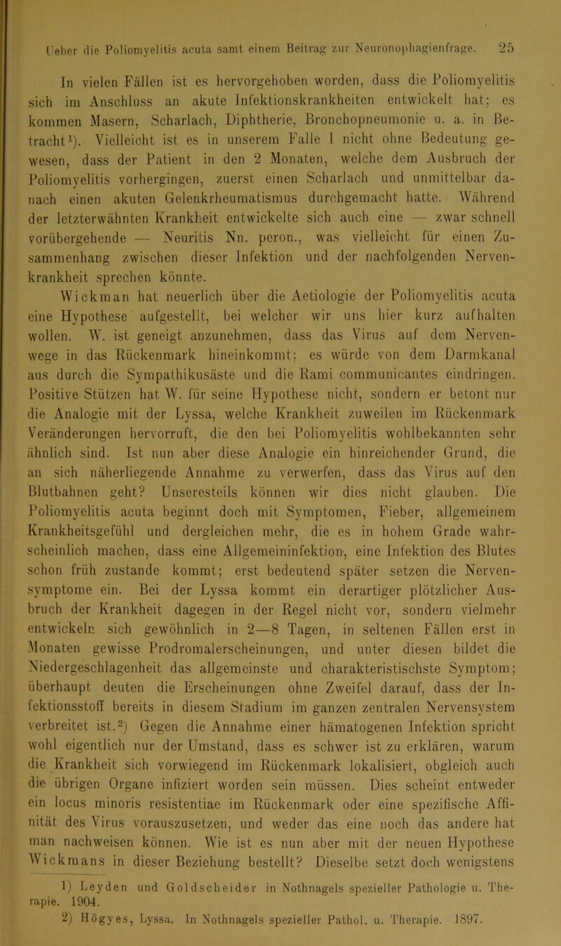ln vielen Fällen ist es hervorgehoben worden, dass die Poliomyelitis sich im Anschluss an akute Infektionskrankheiten entwickelt hat; es kommen Masern, Scharlach, Diphtherie, Bronchopneumonie u. a. in Be- tracht^). Vielleicht ist es in unserem Falle 1 nicht ohne Bedeutung ge- wesen, dass der Patient in den 2 Monaten, welche dem Ausbruch der Poliomyelitis vorhergingen, zuerst einen Scharlach und unmittelbar da- nach einen akuten Gelenkrheumatismus durchgemacht hatte. Während der letzterwähnten Krankheit entwickelte sich auch eine — zwar schnell vorübergehende — Neuritis Nn. peron., was vielleicht für einen Zu- sammenhang zwischen dieser Infektion und der nachfolgenden Nerven- krankheit sprechen könnte. Wickman hat neuerlich über die Aetiologie der Poliomyelitis acuta eine Hypothese aufgestellt, bei welcher wir uns hier kurz aufhalten wollen. W. ist geneigt anzunehmen, dass das Virus auf dom Nerven- wege in das Rückenmark hineinkoramt; es würde von dem Darmkanal aus durch die Sympathikusäste und die Rami communicautes eindringen. Positive Stützen hat AV. für seine Hypothese nicht, sondern er betont nur die Analogie mit der Lyssa, welche Krankheit zuweilen im Rückenmark Veränderungen hervorruft, die den bei Poliomyelitis wohlbekannten sehr ähnlich sind. Ist nun aber diese Analogie ein hinreichender Grund, die an sich näherliegende Annahme zu verwerfen, dass das Virus auf den Blutbahnen geht? Unseresteils können wir dies nicht glauben. Die Poliomyelitis acuta beginnt doch mit Symptomen, Fieber, allgemeinem Krankheitsgefühl und dergleichen mehr, die es in hohem Grade wahr- scheinlich machen, dass eine Allgemeininfektion-, eine Infektion des Blutes schon früh zustande kommt; erst bedeutend später setzen die Nerven- symptome ein. Bei der Lyssa kommt ein derartiger plötzlicher Aus- bruch der Krankheit dagegen in der Regel nicht vor, sondern vielmehr entwickeln sich gewöhnlich in 2—8 Tagen, in seltenen Fällen erst in Alonaten gewisse Prodromalerscheinungen, und unter diesen bildet die Niedergeschlagenheit das allgemeinste und charakteristischste Symptom; überhaupt deuten die Erscheinungen ohne Zweifel darauf, dass der In- fektionsstolT bereits in diesem Stadium im ganzen zentralen Nervensystem verbreitet ist.^) Gegen die Annahme einer hämatogenen Infektion spricht wohl eigentlich nur der Umstand, dass es schwer ist zu erklären, warum die Krankheit sich vorwiegend im Rückenmark lokalisiert, obgleich auch die übrigen Organe infiziert worden sein müssen. Dies scheint entweder ein locus minoris resistentiae im Rückenmark oder eine spezifische Affi- nität des Virus vorauszusetzen, und weder das eine noch das andere hat man nachweisen können. Wie ist es nun aber mit der neuen Hypothese Wickmans in dieser Beziehung bestellt? Dieselbe setzt doch wenigstens 1) Leyden und Goldscheider in Nothnagels spezieller Pathologie u. The- rapie. 1904. 2) Högyes, Lyssa. In Nothnagels spezieller Pathol. u. Therapie. 1897.