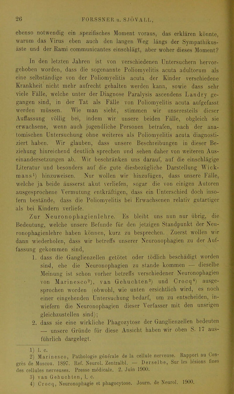 ebenso notwendig ein spezifisches Moment voraus, das erklären konnte, warum das Virus eben auch den langen Weg längs der Sympathikus- äste und der Eami communicantes einschlägt, aber woher dieses Moment? In den letzten Jahren ist von verschiedenen Untersuchern hervor- gehoben worden, dass die sogenannte Poliomyelitis acuta adultorum als eine selbständige von der Poliomyelitis acuta der Kinder verschiedene Krankheit nicht mehr aufrecht gehalten werden kann, sowie dass sehr viele Fälle, welche unter der Diagnose Paralysis ascendens L an dry ge- gangen sind, in der Tat als Fälle von Poliomyelitis acuta aufgefasst werden müssen. Wie man sieht, stimmen wir unseresteils dieser Auffassung völlig bei, indem wir unsere beiden Fälle, obgleich sie erwachsene, wenn auch jugendliche Personen betrafen, nach der ana- tomischen Untersuchung ohne weiteres als Poliomyelitis acuta diagnosti- ziert haben. Wir glauben, dass unsere Beschreibungen in dieser Be- ziehung hinreichend deutlich sprechen und sehen daher von weiteren Aus- einandersetzungen ab. Wir beschränken uns darauf, auf die einschlägige Literatur und besonders auf die gute die.sbezügliche Darstellung Wick- mans^) hinzu weisen. Nur wollen wir hinzu fügen, dass unsere Fälle, weiche ja beide äusserst akut verliefen, sogar die von einigen Autoren ausgesprochene Vermutung entkräftigen, dass ein Unterschied doch inso- fern bestände, dass die Poliomyelitis bei Erwachsenen relativ gutartiger als bei Kindern verliefe. Zur Neuronophagienlehre. Es bleibt uns nun nur übrig, die Bedeutung, welche unsere Befunde für den jetzigen Standpunkt der Neu- ronophagienlehre haben können, kurz zu besprechen. Zuerst wollen wir dann wiederholen, dass wir betreffs unserer Neuronophagien zu der Auf- fassung gekommen sind, 1. dass die Ganglienzellen getötet oder tödlich beschädigt worden sind, ehe die Neuronophagien zu stände kommen •— dieselbe Meinung ist schon vorher betreffs verschiedener Neuronophagien von Marinesco^), van Gehuchten®) und Croeq^) ausge- sprochen worden (obwohl, wie unten ersichtlich wird, es noch einer eingehenden Untersuchung bedarf, um zu entscheiden, in- wiefern die Neuronophagien dieser Verfasser mit den unsrigen gleichzustellen sind); 2. dass sie eine wirkliche Phagozytose der Ganglienzellen bedeuten — unsere Gründe für diese Ansicht haben wir oben B. 17 aus- führlich dargelegt. 1) 1. c. 2) Marinesco, Pathologie generale de la cellule nervense. Rapport au Con- gres de Moscou. 1897. Ref. Neurol. Zentralbl. — Derselbe, Sur les lesions fines des cellules nerveuses. Presse mddicale. 2. Juin 1900. 3) van Gebuchten, 1. c.