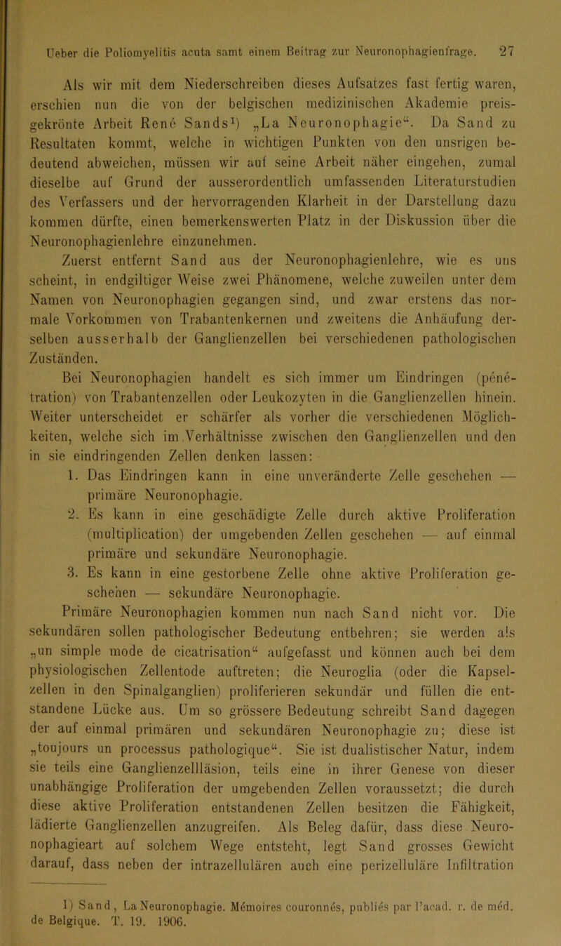 Als wir mit dem Niederschreiben dieses Aufsatzes fast fertig waren, erschien mm die von der belgischen medizinischen Akademie preis- gekrönte Arbeit Rene Sands^) „La Neuronophagie“. Da Sand zu Resultaten kommt, welche in wichtigen Punkten von den unsrigen be- deutend abweichen, müssen wir auf seine Arbeit näher eingehen, zumal dieselbe auf Grund der ausserordentlich umfassenden Literaturstudien des Verfassers und der hervorragenden Klarheit in der Darstellung dazu kommen dürfte, einen bemerkenswerten Platz in der Diskussion über die Neuronophagienlehre einzunehmen. Zuerst entfernt Sand aus der Neuronophagienlehre, wie es uns scheint, in endgiltiger Weise zwei Phänomene, welche zuweilen unter dem Namen von Neuronophagien gegangen sind, und zwar erstens das nor- male Vorkommen von Trabantenkernen und zweitens die Anhäufung der- selben ausserhalb der Ganglienzellen bei verschiedenen pathologischen Zuständen. Bei Neuronophagien handelt es sich immer um Eindringen (pene- tration) von Trabantenzellen oder Leukozyten in die Ganglienzellen hinein. Weiter unterscheidet er schärfer als vorher die verschiedenen Möglich- keiten, welche sich im .Verhältnisse zwischen den Ganglienzellen und den in sie eindringenden Zellen denken lassen: 1. Das Eindringen kann in eine unveränderte Zelle geschehen — primäre Neuronophagie. 2. Es kann in eine geschädigte Zelle durch aktive Proliferation (multiplication) der umgebenden Zellen geschehen — auf einmal primäre und sekundäre Neuronophagie. 3. Es kann in eine gestorbene Zelle ohne aktive Proliferation ge- schehen — sekundäre Neuronophagie. Primäre Neuronophagien kommen nun nach Sand nicht vor. Die sekundären sollen pathologischer Bedeutung entbehren; sie werden als „un simple mode de cicatrisation“ aufgefasst und können auch bei dem physiologischen Zellentode auftreten; die Neuroglia (oder die Kapsel- zellen in den Spinalganglien) proliferieren sekundär und füllen die ent- standene Lücke aus. Um so grössere Bedeutung schreibt Sand dagegen der auf einmal primären und sekundären Neuronophagie zu; diese ist „toujours un processus pathologique“. Sie ist dualistischer Natur, indem sie teils eine Ganglienzellläsion, teils eine in ihrer Genese von dieser unabhängige Proliferation der umgebenden Zellen voraussetzt; die durch diese aktive Proliferation entstandenen Zellen besitzen die Fähigkeit, lädierte Ganglienzellen anzugreifen. Als Beleg dafür, dass diese Neuro- nophagieart auf solchem Wege entsteht, legt Sand grosses Gewicht darauf, dass neben der intrazellulären auch eine perizelluläre Infiltration 1) Sand, .LaNeuronophagie. M6moires couronnes, publies par l’acad. r. de med. de ßelgique. T. 19. 1906.