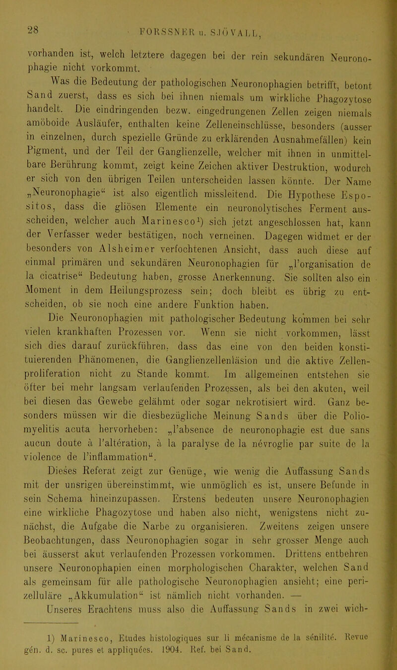 vorhanden ist, welch letztere dagegen bei der rein sekundären Neurono- phagie nicht vorkommt. Was die Bedeutung der pathologischen Neuronophagien betrifft, betont Sand zuerst, dass es sich bei ihnen niemals um wirkliche Phagozytose handelt. Die eindringenden bezw. eingedrungenen Zellen zeigen niemals amöboide Ausläufer, enthalten keine Zelleneinschlüsse, besonders (ausser in einzelnen, durch spezielle Gründe zu erklärenden Ausnahmefällen) kein Pigment, und der Teil der Ganglienzelle, welcher mit ihnen in unmittel- bare Berührung kommt, zeigt keine Zeichen aktiver Destruktion, wodurch er sich von den übrigen Teilen unterscheiden lassen könnte. Der Name „Neuronophagie“ ist also eigentlich missleitend. Die Hypothese Kspo- sitos, dass die gliösen Elemente ein neuronolytisches Ferment aus- scheiden, welcher auch MarinescoD sich jetzt angeschlossen hat, kann der Verfasser weder bestätigen, noch verneinen. Dagegen widmet er der besonders von Alsheim er verfochtenen Ansicht, dass auch diese auf einmal primären und sekundären Neuronophagien für „Porganisation de la cicatrise“ Bedeutung haben, grosse Anerkennung. Sie sollten also ein Moment in dem Heilungsprozess sein; doch bleibt es übrig zu ent- scheiden, ob sie noch eine andere Funktion haben. Die Neuronophagien mit pathologischer Bedeutung kommen bei sehr vielen krankhaften Prozessen vor. Wenn sie nicht Vorkommen, lässt sich dies darauf zurückführen, dass das eine von den beiden konsti- tuierenden Phänomenen, die Ganglienzellenläsion und die aktive Zellen- proliferation nicht zu Stande kommt. Im allgemeinen entstehen sie öfter bei mehr langsam verlaufenden Prozessen, als bei den akuten, weil bei diesen das Gewebe gelähmt oder sogar nekrotisiert wird. Ganz be- sonders müssen wir die diesbezügliche Meinung Sands über die Polio- myelitis acuta hervorheben: „Pabsence de neuronophagie est due sans aucun doute ä Palteration, ä la paralyse de la nevroglie par suite de la violence de Pinflammation“. Dieses Referat zeigt zur Genüge, wie wenig die Auffassung Sands mit der unsrigen übereinstimmt, wie unmöglich es ist, unsere Befunde in sein Schema hineinzupassen. Erstens bedeuten unsere Neuronophagien eine wirkliche Phagozytose und haben also nicht, wenigstens nicht zu- nächst, die Aufgabe die Narbe zu organisieren. Zweitens zeigen unsere Beobachtungen, dass Neuronophagien sogar in sehr grosser Menge auch bei äusserst akut verlaufenden Prozessen verkommen. Drittens entbehren unsere Neuronophapien einen morphologischen Charakter, welchen Sand als gemeinsam für alle pathologische Neuronophagien ansieht; eine peri- zelluläre „Akkumulation“ ist nämlich nicht vorhanden. — Enseres Erachtens muss also die Auffassung Sands in zwei wich- 1) Mavinesoo, Eludes histologiques sur li möcanisrae de la senilite. Revue gen. d. sc. pures et appliqu6es. 1904. Ref. bei Sand.