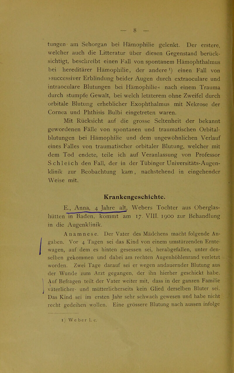 tungen- am Sehorgan bei Hämophilie gelenkt. Der erstere, welcher auch die Litteratur über diesen Gegenstand berück- sichtigt, beschreibt einen Fall von spontanem Hämophthalmus bei hereditärer Hämophilie, der andere1) einen Fall von »successiver Erblindung beider Augen durch extraoculare und intraoculare Blutungen bei Hämophilie« nach einem Trauma durch stumpfe Gewalt, bei welch letzterem ohne Zweifel durch orbitale Blutung erheblicher Exophthalmus mit Nekrose der Cornea und Phthisis Bulbi eingetreten waren. Mit Rücksicht auf die grosse Seltenheit der bekannt gewordenen Fälle von spontanen und traumatischen Orbital- blutungen bei Hämophilie und dem ungewöhnlichen Verlauf eines Falles von traumatischer orbitaler Blutung, welcher mit dem Tod endete, teile ich auf Veranlassung von Professor Schleich den Fall, der in der Tübinger Universitäts-Augen- klinik zur Beobachtung kam , nachstehend in eingehender Weise mit. Krankengeschichte. E., Anna, 4 Jahre alt, Webers Tochter aus Oberglas- hütten in Baden, kommt am 17. VIII. 1900 zur Behandlung in die Augenklinik. Anamnese. Der Vater des Mädchens macht folgende An- gaben. Vor 4 Tagen sei das Kind von einem umstürzenden Ernte- wagen, auf dem es hinten gesessen sei, herabgefallen, unter den- selben gekommen und dabei am rechten Augenhöhlenrand verletzt worden. Zwei Tage darauf sei er wegen andauernder Blutung aus der Wunde zum Arzt gegangen, der ihn hierher geschickt habe. Auf Befragen teilt der Vater weiter mit, dass in der ganzen Familie väterlicher- und mütterlicherseits kein Glied derselben Bluter sei. Das Kind sei im ersten Jahr sehr schwach gewesen und habe nicht recht gedeihen wollen. Eine grössere Blutung nach aussen infolge