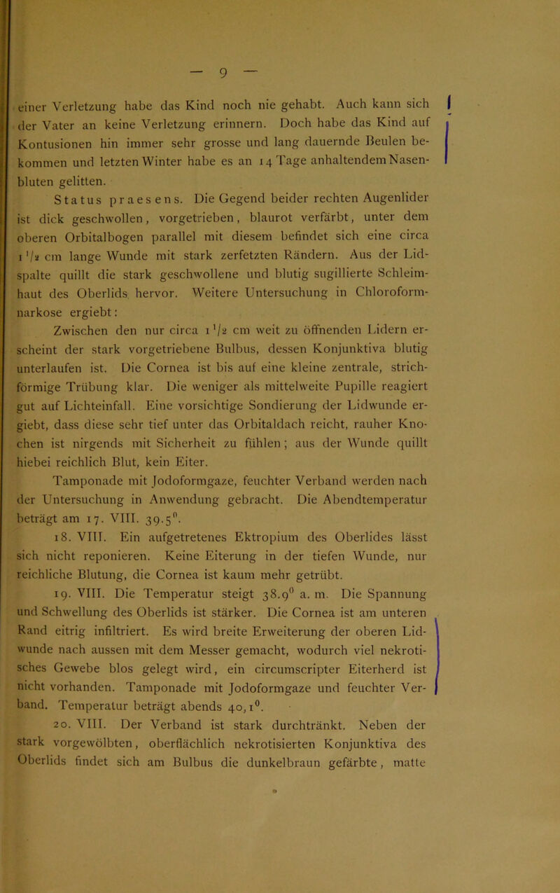 einer Verletzung habe das Kind noch nie gehabt. Auch kann sich f der Vater an keine Verletzung erinnern. Doch habe das Kind auf j Kontusionen hin immer sehr grosse und lang dauernde Beulen be- I kommen und letzten Winter habe es an 14 Tage anhaltendem Nasen- I bluten gelitten. Status praesens. Die Gegend beider rechten Augenlider ist dick geschwollen, vorgetrieben, blaurot verfärbt, unter dem oberen Orbitalbogen parallel mit diesem befindet sich eine circa 1 '/st cm lange Wunde mit stark zerfetzten Rändern. Aus der Lid- spalte quillt die stark geschwollene und blutig sugillierte Schleim- haut des Oberlids hervor. Weitere Untersuchung in Chloroform- narkose ergiebt: Zwischen den nur circa i1/* cm weit zu öffnenden Lidern er- scheint der stark vorgetriebene Bulbus, dessen Konjunktiva blutig unterlaufen ist. Die Cornea ist bis auf eine kleine zentrale, strich- förmige Trübung klar. Die weniger als mittelweite Pupille reagiert gut auf Lichteinfall. Eine vorsichtige Sondierung der Lidwunde er- giebt, dass diese sehr tief unter das Orbitaldach reicht, rauher Kno- chen ist nirgends mit Sicherheit zu fühlen ; aus der Wunde quillt hiebei reichlich Blut, kein Eiter. Tamponade mit Jodoformgaze, feuchter Verband werden nach der Untersuchung in Anwendung gebracht. Die Abendtemperatur beträgt am 17. VIII. 39.5°. 18. VIII. Ein aufgetretenes Ektropium des Oberlides lässt sich nicht reponieren. Keine Eiterung in der tiefen Wunde, nur reichliche Blutung, die Cornea ist kaum mehr getrübt. 19. VIII. Die Temperatur steigt 38.9° a. m. Die Spannung und Schwellung des Oberlids ist stärker. Die Cornea ist am unteren Rand eitrig infiltriert. Es wird breite Erweiterung der oberen Lid- wunde nach aussen mit dem Messer gemacht, wodurch viel nekroti- sches Gewebe blos gelegt wird, ein circumscripter Eiterherd ist , nicht vorhanden. Tamponade mit Jodoformgaze und feuchter Ver- { band. Temperatur beträgt abends 40,1°. 20. VIII. Der Verband ist stark durchtränkt. Neben der stark vorgewölbten, oberflächlich nekrotisierten Konjunktiva des Oberlids findet sich am Bulbus die dunkelbraun gefärbte, matte