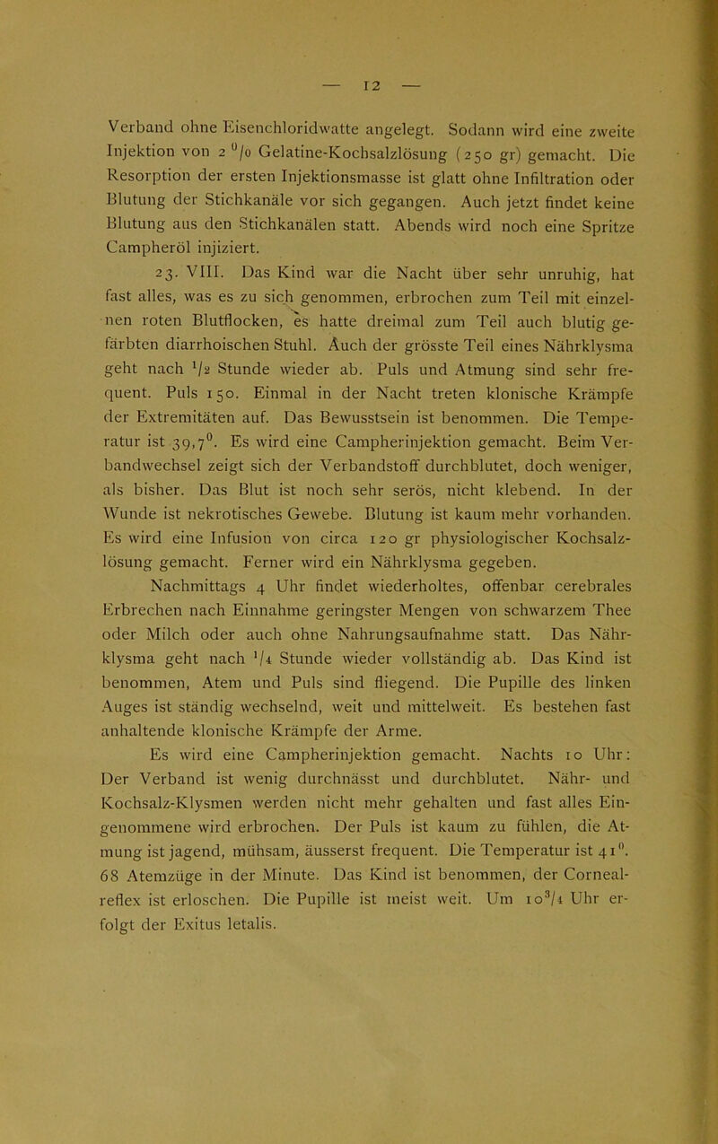 Verband ohne Eisenchloridwatte angelegt. Sodann wird eine zweite Injektion von 2 u/o Gelatine-Kochsalzlösung (250 gr) gemacht. Die Resorption der ersten Injektionsmasse ist glatt ohne Infiltration oder Blutung der Stichkanäle vor sich gegangen. Auch jetzt findet keine Blutung aus den Stichkanälen statt. Abends wird noch eine Spritze Campheröl injiziert. 23. VIII. Das Kind war die Nacht über sehr unruhig, hat fast alles, was es zu sich genommen, erbrochen zum Teil mit einzel- nen roten Blutflocken, es hatte dreimal zum Teil auch blutig ge- färbten diarrhoischen Stuhl. Auch der grösste Teil eines Nährklysma geht nach l/s Stunde wieder ab. Puls und Atmung sind sehr fre- quent. Puls 150. Einmal in der Nacht treten klonische Krämpfe der Extremitäten auf. Das Bewusstsein ist benommen. Die Tempe- ratur ist 39,7°. Es wird eine Campherinjektion gemacht. Beim Ver- bandwechsel zeigt sich der Verbandstoff durchblutet, doch weniger, als bisher. Das Blut ist noch sehr serös, nicht klebend. In der Wunde ist nekrotisches Gewebe. Blutung ist kaum mehr vorhanden. Es wird eine Infusion von circa 120 gr physiologischer Kochsalz- lösung gemacht. Ferner wird ein Nährklysma gegeben. Nachmittags 4 Uhr findet wiederholtes, offenbar cerebrales Erbrechen nach Einnahme geringster Mengen von schwarzem Thee oder Milch oder auch ohne Nahrungsaufnahme statt. Das Nähr- klysma geht nach '/* Stunde wieder vollständig ab. Das Kind ist benommen, Atem und Puls sind fliegend. Die Pupille des linken Auges ist ständig wechselnd, weit und mittelweit. Es bestehen fast anhaltende klonische Krämpfe der Arme. Es wird eine Campherinjektion gemacht. Nachts 10 Uhr: Der Verband ist wenig durchnässt und durchblutet. Nähr- und Kochsalz-Klysmen werden nicht mehr gehalten und fast alles Ein- genommene wird erbrochen. Der Puls ist kaum zu fühlen, die At- mung ist jagend, mühsam, äusserst frequent. Die Temperatur ist 41°. 68 Atemzüge in der Minute. Das Kind ist benommen, der Corneal- reflex ist erloschen. Die Pupille ist meist weit. Um io3/* Uhr er- folgt der Exitus letalis.