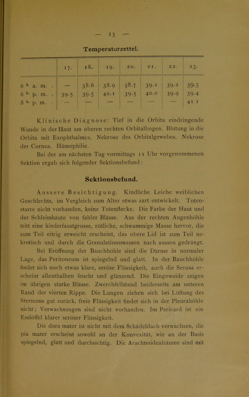 Temperatürzettel. 1 7- i 8. 19. 20. 2 I . 22. 23- 6 h a. m. . — 38.6 38.9 CD co 39-1 39-2 39-5 6 h- p. m. . 39-5 39-5 40.1 39-5 40.0 39-9 39-4 8 h- p. m. . — — — — — — 41 1 Klinische Diagnose: Tief in die Orbita eindringende Wunde in der Haut am oberen rechten Orbitalbogen. Blutung in die Orbita mit Exophthalmus. Nekrose des Orbitalgewebes. Nekrose der Cornea. Hämophilie. Bei der am nächsten Tag vormittags 11 Uhr vorgenommenen Sektion ergab sich folgender Sektionsbefund : Sektionsbefund. Äussere Besichtigung. Kindliche Leiche weiblichen Geschlechts, im Vergleich zum Alter etwas zart entwickelt. Toten- starre nicht vorhanden, keine Totenflecke. Die Farbe der Haut und der Schleimhäute von fahler Blässe. Aus der rechten Augenhöhle tritt eine kinderfaustgrosse, rötliche, schwammige Masse hervor, die zum Teil eitrig erweicht erscheint, das obere Lid ist zum Teil ne- krotisch und durch die Granulationsmassen nach aussen gedrängt. Bei Eröffnung der Bauchhöhle sind die Därme in normaler Lage, das Peritoneum ist spiegelnd und glatt. In der Bauchhöhle findet sich noch etwas klare, seröse Flüssigkeit, auch die Serosa er- scheint allenthalben feucht und glänzend. Die Eingeweide zeigen im übrigen starke Blässe. Zwerchfellstand beiderseits am unteren Rand der vierten Rippe. Die Lungen ziehen sich bei Lüftung des Sternums gut zurück, freie Flüssigkeit findet sich in der Pleurahöhle nicht; Verwachsungen sind nicht vorhanden. Im Pericard ist ein Esslöffel klarer seröser Flüssigkeit. Die dura mater ist nicht mit dem Schädeldach verwachsen, die pia mater erscheint sowohl an der Konvexität, wie an der Basis spiegelnd, glatt und durchsichtig. Die Arachnoidealräume sind mit