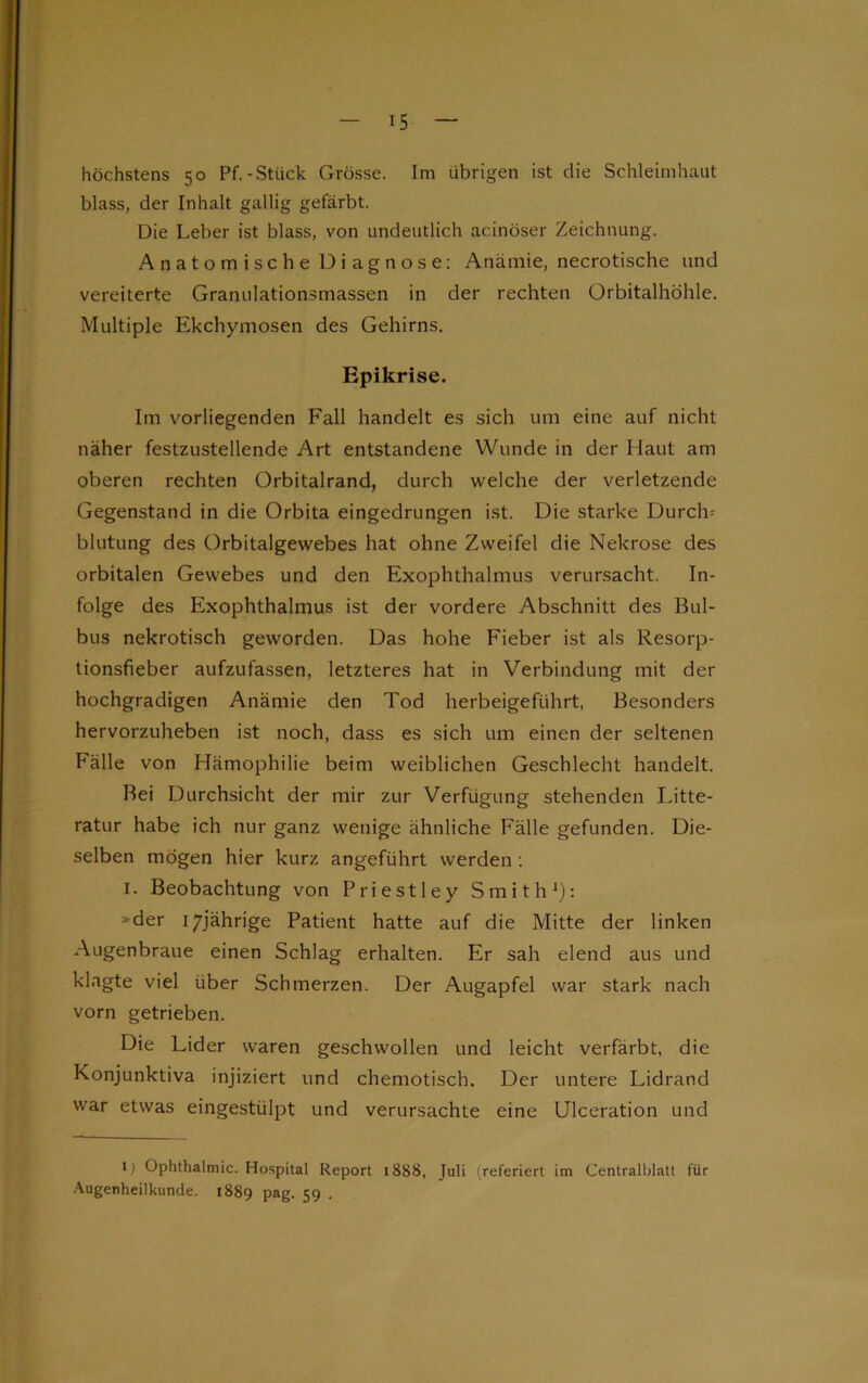 höchstens 50 Pf.-Stück Grösse. Im übrigen ist die Schleimhaut blass, der Inhalt gallig gefärbt. Die Leber ist blass, von undeutlich acinöser Zeichnung. Anatomische Diagnose: Anämie, necrotische und vereiterte Granulationsmassen in der rechten Orbitalhöhle. Multiple Ekchymosen des Gehirns. Epikrise. Im vorliegenden Fall handelt es sich um eine auf nicht näher festzustellende Art entstandene Wunde in der Haut am oberen rechten Orbitalrand, durch welche der verletzende Gegenstand in die Orbita eingedrungen ist. Die starke Durch; blutung des Orbitalgewebes hat ohne Zweifel die Nekrose des orbitalen Gewebes und den Exophthalmus verursacht. In- folge des Exophthalmus ist der vordere Abschnitt des Bul- bus nekrotisch geworden. Das hohe Fieber ist als Resorp- tionsfieber aufzufassen, letzteres hat in Verbindung mit der hochgradigen Anämie den Tod herbeigeführt, Besonders hervorzuheben ist noch, dass es sich um einen der seltenen Fälle von Hämophilie beim weiblichen Geschlecht handelt. Bei Durchsicht der mir zur Verfügung stehenden Litte- ratur habe ich nur ganz wenige ähnliche Fälle gefunden. Die- selben mögen hier kurz angeführt werden : 1. Beobachtung von Priestley Smith1): »der 17jährige Patient hatte auf die Mitte der linken Augenbraue einen Schlag erhalten. Er sah elend aus und klagte viel über Schmerzen. Der Augapfel war stark nach vorn getrieben. Die Lider waren geschwollen und leicht verfärbt, die Konjunktiva injiziert und chemotisch. Der untere Lidrand war etwas eingestülpt und verursachte eine Ulceration und i) Ophthalmie. Hospital Report 1888, Juli (referiert im Centralblatt für Augenheilkunde. 1889 pag. 59