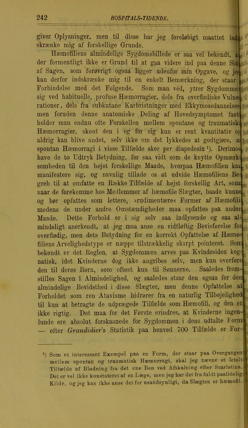 Si B 1T15J Ni giver Oplysninger, men til disse har jeg foreløbigt maattet ind et skranke mig af forskellige Grunde. UlS^' Hæmofiliens almindelige Sygdomsbillede er saa vel bekendt, a; .* i * der formentligt ikke er Grund til at gaa videre ind paa denne Sid øfr af Sagen, som forøvrigt ogsaa ligger udenfor min Opgave, og je> ,t til kan derfor indskrænke mig til en enkelt Bemærkning, der staar ø? Forbindelse med det Følgende. Som man véd, ytrer Sygdomme flfO1 sig ved habituelle, profuse Hæmorragier, dels fra overfladiske Vulne D til rationer, dels fra subkutane Karbristninger med Ekkymosedannelsei- fa men foruden denne anatomiske Deling af Hovedsymptomet fast er bolder man endnu ofte Forskellen mellem spontane og traumatisk* Hæmorragier, skønt den i og for sig kun er rent kvantitativ oj aldrig kan blive andet, selv ikke om det lykkedes at godtgjøre, a spontan Hæmorragi i visse Tilfælde sker per diapedesinx). Derimoi have de to Udtryk Betydning, for saa vidt som de knytte Opmærki, sombeden til den højst forskellige Maade, hvorpaa Hæmofilien kai manifestere sig, og navnlig tillade os at udvide Hæmofiliens Be- greb til at omfatte en Kække Tilfælde af højst forskellig Art, som naar de forekomme bos Medlemmer af hæmofile Slægter, baade kunne og bør opfattes som lettere, »rudimentære« Former af Hæmofili medens de under andre Omstændigheder maa opfattes paa andei ,r Maade. Dette Forbold er i sig selv saa indlysende og saa al mindeligt anerkendt, at jeg maa anse en vidtløftig Bevisførelse foi overflødig, men dets Betydning for en korrekt Opfattelse af Hæmo- filiens Arveligbedstype er næppe tilstrækkelig skarpt pointeret. Son bekendt er det Reglen, at Sygdommen arves paa Kvindesiden kog- natisk, idet Kvinderne dog ikke angribes selv, men kun overføre den til deres Børn, som oftest kun til Sønnerne. Saaledes frem- stilles Sagen i Almindelighed, og saaledes staar den ogsaa for dem almindelige Bevidsthed i disse Slægter, meu denne Opfattelse al v Forholdet som ren Atavisme hidrører fra en naturlig Tilbøjelighed til kun at betragte de udprægede Tilfælde som Hæmofili, og den ei ikke rigtig. Det maa for det Første erindres, at Kvinderne ingen- lunde ere absolut forskaanede for Sygdommen i dens udtalte Form — efter Grandidiers Statistik paa henved 700 Tilfælde er For- i, m til orbi Si ti Ilt n -• i) Som et interessant Exempel paa en Form, der staar paa Overgangen j mellem spontan og traumatisk Hæmorragi, skal jeg nævne et letalts Tilfælde af Blødning fra det ene Ben ved Afskalning efter Scarlatina. Det er vel ikke konstateret af en Læge, men jeg har det fra fuldt paalideligjr Kilde, og jeg kan ikke anse det for usandsynligt, daSlægten er hæmofil.f