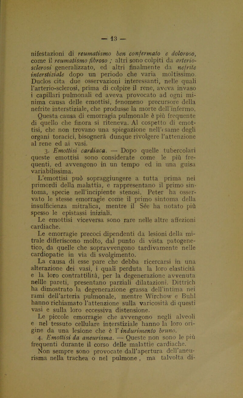 nifestazioni di reumatismo ben confermato e doloroso, come il reumatismo fibroso ; altri sono colpiti da arterio- sclerosi generalizzato, ed altri finalmente da nefrite interstiziale dopo un periodo che varia moltissimo. Duclos cita due osservazioni interessanti, nelle quali l’arterio-sclerosi, prima di colpire il rene, aveva invaso i capillari pulmonali ed aveva provocato ad ogni mi- nima causa delle emottisi, fenomeno precursore della nefrite interstiziale, che produsse la morte dell’infermo. Questa causa di emorragia pulmonale è più frequente di quello che finora si riteneva. Al cospetto di emot- tisi, che non trovano una spiegazione nell’esame degli organi toracici, bisognerà dunque rivolgere l’attenzione al rene ed ai vasi. 3. Emottisi cardiaca. — Dopo quelle tubercolari queste emottisi sono considerate come le più fre- quenti, ed avvengono in un tempo ed in una guisa variabilissima. L’emottisi può sopraggiungere a tutta prima nei primordi della malattia, e rappresentano il primo sin- tonia, specie nell’incipiente stenosi. Peter ha osser- vato le stesse emorragie come il primo sintonia della insufficienza mitralica, mentre il Sée ha notato più spesso le epistassi iniziali. Le emottisi viceversa sono rare nelle altre affezioni cardiache. Le emorragie precoci dipendenti da lesioni della mi- trale differiscono molto, dal punto di vista patogene- tico, da quelle che sopravvengono tardivamente nelle cardiopatie in via di svolgimento. La causa di esse pare che debba ricercarsi in una alterazione dei vasi, i quali perduta la loro elasticità e la loro contrattilità, per la degenerazione avvenuta nellle pareti, presentano parziali dilatazioni. Dittrich ha dimostrato la degenerazione grassa dell’intima nei rami dell’arteria pulmonale, mentre Wirchow e Buhl hanno richiamato l’attenzione sulla varicosità di questi vasi e sulla loro eccessiva distensione. Le piccole emorragie che avvengono negli alveoli e nel tessuto cellulare interstiziale hanno la loro ori- gine da una lesione che è 1’ indurimento bruno. 4. Emottisi da aneurisma. — Queste non sono le più frequenti durante il corso delle malattie cardiache. Non sempre sono provocate dall’apertura dell’aneu- risma nella trachea o nel pulmone , ma talvolta di-