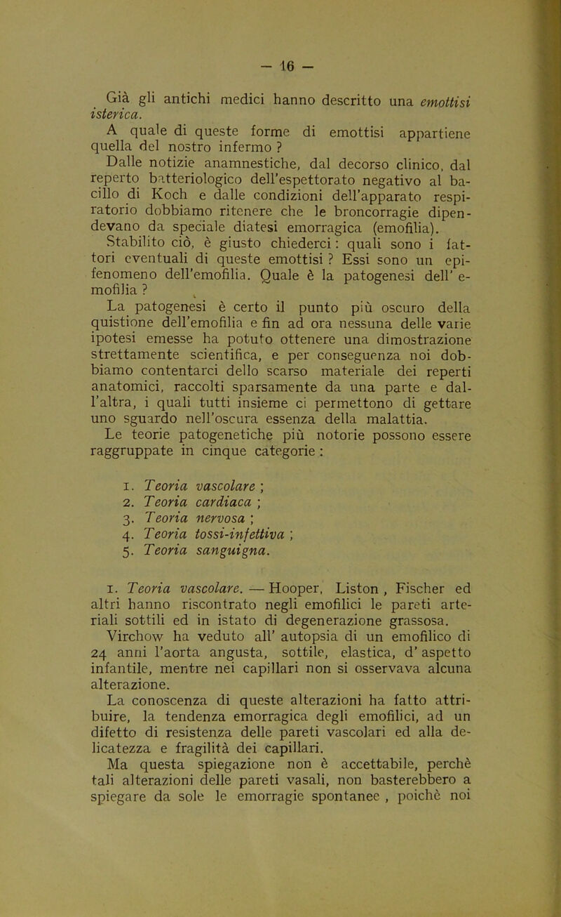 Già gli antichi medici hanno descritto una emottisi isterica. A quale di queste forme di emottisi appartiene quella del nostro infermo ? Dalle notizie anamnestiche, dal decorso clinico, dal reperto batteriologico dell’espettorato negativo al ba- cillo di Koch e dalle condizioni dell’apparato respi- ratorio dobbiamo ritenere che le broncorragie dipen- devano da speciale diatesi emorragica (emofilia). Stabilito ciò, è giusto chiederci : quali sono i fat- tori eventuali di queste emottisi ? Essi sono un epi- fenomeno dell’emofilia. Quale è la patogenesi dell’ e- mofilia ? La patogenesi è certo il punto più oscuro della quistione dell’emofilia e fin ad ora nessuna delle varie ipotesi emesse ha potuto ottenere una dimostrazione strettamente scientifica, e per conseguenza noi dob- biamo contentarci dello scarso materiale dei reperti anatomici, raccolti sparsamente da una parte e dal- l’altra, i quali tutti insieme ci permettono di gettare uno sguardo nell’oscura essenza della malattia. Le teorie patogenetiche più notorie possono essere raggruppate in cinque categorie : 1. Teoria vascolare ; 2. Teoria cardiaca ; 3. Teoria nervosa ; 4. Teoria tossi-infettiva ; 5. Teoria sanguigna. 1. Teoria vascolare.—Hooper, Liston , Fischer ed altri hanno riscontrato negli emofilia le pareti arte- riali sottili ed in istato di degenerazione grassosa. Virchow ha veduto all’ autopsia di un emofilico di 24 anni l’aorta angusta, sottile, elastica, d'aspetto infantile, mentre nei capillari non si osservava alcuna alterazione. La conoscenza di queste alterazioni ha fatto attri- buire, la tendenza emorragica degli emofilia, ad un difetto di resistenza delle pareti vascolari ed alla de- licatezza e fragilità dei capillari. Ma questa spiegazione non è accettabile, perchè tali alterazioni delle pareti vasali, non basterebbero a spiegare da sole le emorragie spontanee , poiché noi