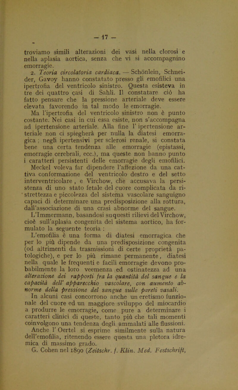 troviamo simili alterazioni dei vasi nella clorosi e nella aplasia aortica, senza che vi si accompagnino emorragie. 2. Teoria circolatoria cardiaca. — Schònlein, Schnei- der, Gavoy hanno constatato presso gli emofilici una ipertrofia del ventricolo sinistro. Questa esisteva in tre dei quattro gasi di Sahli. Il constatare ciò ha fatto pensare che la pressione arteriale deve essere elevata favorendo in tal modo le emorragie. Ma l’ipertrofia del ventricolo sinistro non è punto costante. Nei casi in cui essa esiste, non s’accompagna ad ipertensione arteriale. Alla fine 1’ ipertensione ar- teriale non ci spiegherà per nulla la diatesi emorra- gica ; negli ipertensivi per sclerosi renale, si constata bene una certa tendenza alle emorragie (epistassi, emorragie cerebrali, ecc.), ma queste non hanno punto i caratteri persistenti delle emorragie degli emofilici. Meckel voleva far dipendere l’affezione da una cat- tiva conformazione del ventricolo destro e del setto interventricolare , e Virchow, che accusava la persi- stenza di uno stato fetale del cuore complicata da ri- strettezza e piccolezza del sistema vascolare sanguigno capaci di determinare una predisposizione alla rottura, dall’associazione di una crasi abnorme del sangue. L’Immermann, basandosi su questi rilievi del Virchow, cioè sull’aplasia congenita del sistema aortico, ha for- mulato la seguente teoria : L’emofilia è una forma di diatesi emorragica che per lo più dipende da una predisposizione congenita (od altrimenti da trasmissioni di certe proprietà pa- tologiche), e per lo più rimane permanente, diatesi nella quale le frequenti e facili emorragie devono pro- babilmente la loro veemenza ed ostinatezza ad una alterazione dei rapporti fra la quantità del sangue e la capacità dell’ apparecchio vascolare, con aumento ab- norme della pressione del sangue sulle pareti vasali. In alcuni casi concorrono anche un eretismo funzio- nale del cuore ed un maggiore sviluppo del miocardio a produrre le emorragie, come pure a determinare i caratteri clinici di queste, tanto più che tali momenti coinvolgono una tendenza degli ammalati alle flussioni. Anche 1’ Oertel si esprime similmente sulla natura dell’emofilia, ritenendo essere questa una pletora idre- mica di massimo grado. G. Cohen nel 1890 (Zeitschr. /. Klin. Med. Festschrift,