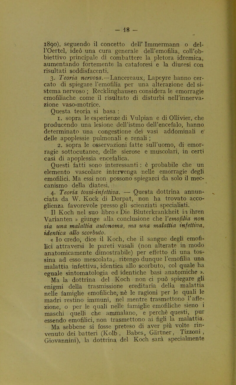 1890), seguendo il concetto dell’ Immermann o del- l’Oertel, ideò una cura generale dell’emofilia, coll’ob- biettivo principale di combattere la pletora idremica, aumentando fortemente la cataforesi e la diuresi con risultati soddisfacenti. 3. Teoria nervosa. — Lancereaux, Lapeyre hanno cer- cato di spiegare l’emofilia per una alterazione del si- stema nervoso ; Recklinghausen considera le emorragie emofiliache come il risultato di disturbi nell’innerva- zione vaso-motrice. Questa teoria si basa : 1. sopra le esperienze di Vulpian e di Ollivier, che producendo una lesione dell’istmo dell’encefalo, hanno determinato una congestione dei vasi addominali e' delle apoplessie pulmonali e renali ; 2. sopra le osservazioni fatte sull’uomo, di emor- ragie sottocutanee, delle sierose e muscolari, in certi casi di apoplessia encefalica. Questi fatti sono interessanti : è probabile che un elemento vascolare intervenga nelle emorragie degli emofilia. Ma essi non possono spiegarci da solo il mec- canismo della diatesi. 4. Teoria tossi-infettiva. — Questa dottrina annun- ciata da W. Rock di Dorpat, non ha trovato acco- glienza favorevole presso gli scienziati specialisti. Il Koch nel suo libro « Die Bluterkrankheit in ihren Varianten » giunge alla conclusione che l'emofilia non sia una malattia autonoma, ma una malattia infettiva, identica allo scorbuto. « Io credo, dice il Koch, che il sangue degli emofi- lia attraversi le pareti vasali (non alterate in modo anatomicamente dimostrabile) per effetto di una tos- sina ad esso mescolata, ritengo dunque l’emofilia una malattia infettiva, identica allo scorbuto, col quale ha eguale sintomatologia ed identiche basi anatomiche ». Ma la dottrina del Koch non ci può spiegare gli enigmi della trasmissione ereditaria della malattia nelle famiglie emofiliche, nè le ragioni per le quali le madri restino immuni, nel mentre trasmettono 1 affe- zione, o per le quali nelle famiglie emofiliche sieno i maschi quelli che ammalano, e perchè questi, pur essendo emofilia, non trasmettono ai figli la malattia. Ma sebbene si fosse preteso di aver più volte rin- venuto dei batteri (Kolb , Babes, Gartner, Tizzoni, Giovannini), la dottrina del Koch sarà specialmente