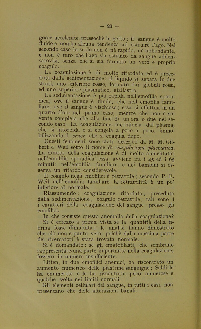 gocce accelerate pressoché in getto ; il sangue è molto fluido e non ha alcuna tendenza ad ostruire l’ago. Nel secondo caso lo scolo non è ne rapido, nè abbondante, e non è raro che l’ago sia ostruito da sangue adden- satovi, senza che si sia formato un vero e proprio coagulo. La coagulazione è di molto ritardata ed è prece- duta dalla sedimentazione: il liquido si separa in due strati, uno interiore rosso, formato dai globuli rossi, ed uno superiore piasmatico, giallastro. La sedimentazione è più rapida nell'emofilia spora- dica, ove il sangue è fluido, che nell’ emofilia fami- liare, ove il sangue è vischioso ; essa si effettua in un quarto d’ora nel primo caso, mentre che non è so- vente completa che alla fine di un’ora o due nel se- condo caso. La coagulazione incomincia dal plasma, che si intorbida e si congela a poco a poco, immo- bilizzando il cruor, che si coagula dopo. Questi fenomeni sono stati descritti da M. M. Gil- bert e Weil sotto il nome di coagulazione piasmatica. La durata della coagulazione è di molto aumentata: nell’emofilia sporadica essa avviene fra i 45 ed i 65 minuti: nell’emofilia familiare e nei bambini si os- serva un ritardo considerevole. * Il coagulo negli emofilici è retrattile ; secondo P. E. Weil nell’ emofilia familiare la retrattilità è un po’ inferiore al normale. Riassumendo : coagulazione ritardata, preceduta dalla sedimentazione , coagulo retrattile ; tali sono i i caratteri della coagulazione del sangue presso gli emofilici. In che consiste questa anomalia della coagulazione? Si è cercato a prima vista se la quantità della fi- brina fosse diminuita ; le analisi hanno dimostrato che ciò non è punto vero, poiché dalla massima parte dei ricercatori è stata trovata normale. Si è domandato : se gli ematoblasti, che sembrano rappresentare* una parte importante nella coagulazione, fossero in numero insufficiente. Litten, in due emofilici anemici, ha riscontrato un aumento numerico delle piastrine sanguigne ; Sahli le ha enumerate e le ha riscontrate poco numerose e qualche volta nei limiti normali. Gli elementi cellulari del sangue, in tutti i casi, non presentano che delle alterazioni banali.