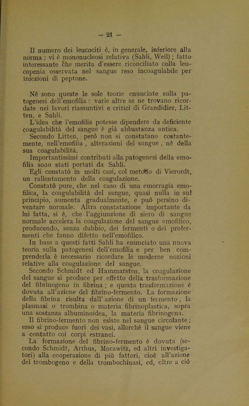 Il numero dei leucociti è, in generale, inferiore alla norma ; vi è mononucleosi relativa (Sahli, Weil) ; fatto interessante che merita d’essere riconciliato colla leu- copenia osservata nel sangue reso incoagulabile per iniezioni di peptone. Nè sono queste le sole teorie enunciate sulla pa- togenesi deH’emofìlia : varie altre se ne trovano ricor- date nei lavori riassuntivi e critici di Grandidier, Lit- ten, e Sahli. L’idea che l’emofilia potesse dipendere da deficiente coagulabilità del sangue è già abbastanza antica. Secondo Litten, però non si constatano costante- mente, nell’emofilia , alterazioni del sangue , nè della sua coagulabilità. Importantissimi contributi alla patogenesi della emo- filia sono stati portati da Sahli. Egli constatò in molti casi, col metotìo di Vierordt, un rallentamento della coagulazione. Constatò pure, che nel caso di una emorragia emo- filica, la coagulabilità del sangue, quasi nulla in sul principio, aumenta gradualmente, e può persino di- ventare normale. Altra constatazione importante da lui fatta, si è, che l’aggiunzione di siero di sangue normale accelera la coagulazione del sangue emofilico, producendo, senza dubbio, dei fermenti o dei profer- menti che fanno difetto nell'emofilico. In base a questi fatti Sahli ha enunciato una nuova teoria sulla patogenesi dell’emofilia e per ben com- prenderla è necessario ricordare le moderne nozioni relative alla coagulazione del sangue. Secondo Schmidt ed Hammarsten, la coagulazione del sangue si produce per effetto della trasformazione del fibrinogeno in fibrina ; e questa trasformazione è dovuta all’azione del fibrino-fermento. La formazione della fibrina risulta dall’azione di un feimento, la plasmasi o trombina o materia fibrinoplastica, sopra una sostanza albuminoidea, la materia fibrinogena. Il fibrino-fermento non esiste nel sangue circolante ; esso si produce fuori dei vasi, allorché il sangue viene a contatto coi corpi estranei. La formazione del fibrino-fermento è dovuta (se- condo Schmidt, Arthus, Morawitz, ed altri investiga- tori) alla cooperazione di più fattori, cioè all’azione del trombogeno e della trombochinasi, ed, oltre a ciò