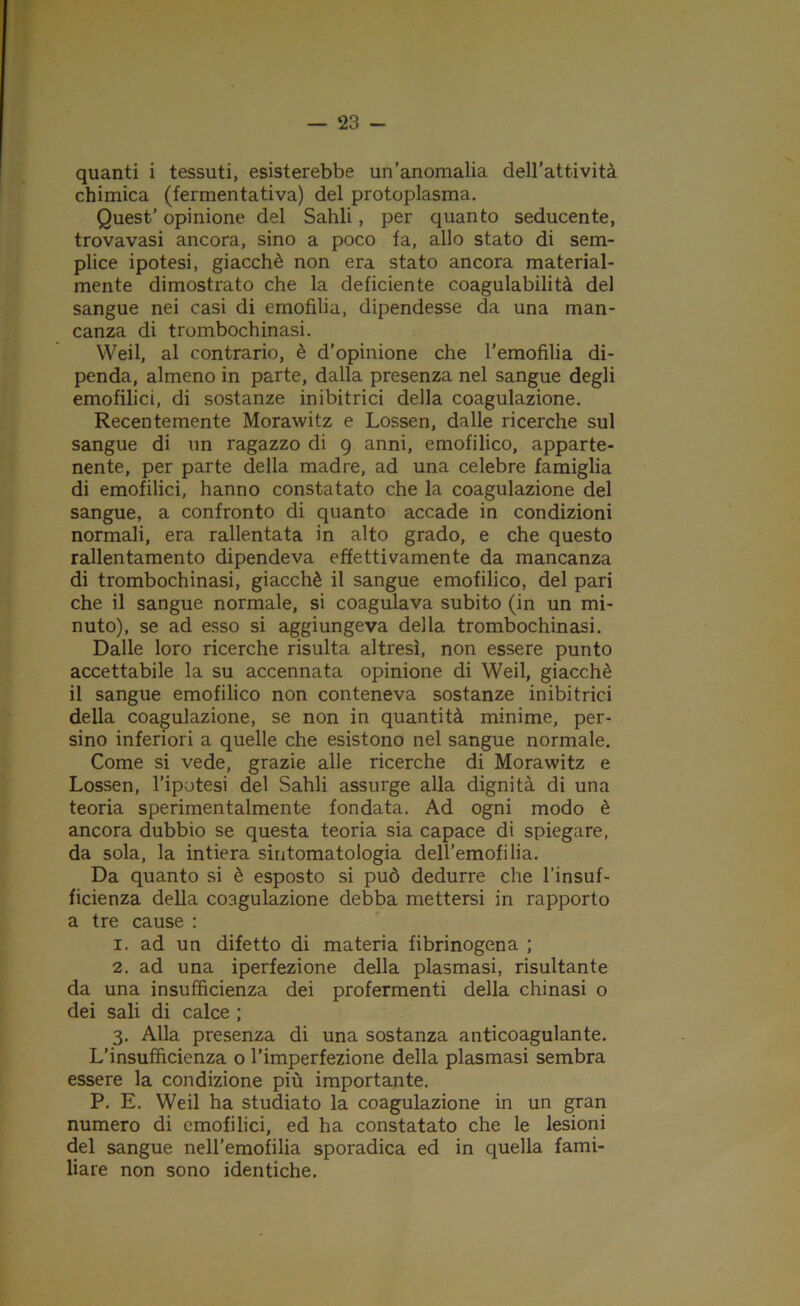 quanti i tessuti, esisterebbe un’anomalia dell’attività chimica (fermentativa) del protoplasma. Quest’ opinione del Sahli, per quanto seducente, trovavasi ancora, sino a poco fa, allo stato di sem- plice ipotesi, giacché non era stato ancora material- mente dimostrato che la deficiente coagulabilità del sangue nei casi di emofilia, dipendesse da una man- canza di trombochinasi. Weil, al contrario, è d’opinione che l’emofilia di- penda, almeno in parte, dalla presenza nel sangue degli emofilici, di sostanze inibitrici della coagulazione. Recentemente Morawitz e Lossen, dalle ricerche sul sangue di un ragazzo di 9 anni, emofilico, apparte- nente, per parte della madre, ad una celebre famiglia di emofilici, hanno constatato che la coagulazione del sangue, a confronto di quanto accade in condizioni normali, era rallentata in alto grado, e che questo rallentamento dipendeva effettivamente da mancanza di trombochinasi, giacché il sangue emofilico, del pari che il sangue normale, si coagulava subito (in un mi- nuto), se ad esso si aggiungeva della trombochinasi. Dalle loro ricerche risulta altresì, non essere punto accettabile la su accennata opinione di Weil, giacché il sangue emofilico non conteneva sostanze inibitrici della coagulazione, se non in quantità minime, per- sino inferiori a quelle che esistono nel sangue normale. Come si vede, grazie alle ricerche di Morawitz e Lossen, l’ipotesi del Sahli assurge alla dignità di una teoria sperimentalmente fondata. Ad ogni modo è ancora dubbio se questa teoria sia capace di spiegare, da sola, la intiera sintomatologia dell'emofilia. Da quanto si è esposto si può dedurre che l’insuf- ficienza della coagulazione debba mettersi in rapporto a tre cause : 1. ad un difetto di materia fibrinogena ; 2. ad una iperfezione della plasmasi, risultante da una insufficienza dei profermenti della chinasi o dei sali di calce ; 3. Alla presenza di una sostanza anticoagulante. L’insufficienza o l’imperfezione della plasmasi sembra essere la condizione più importante. P. E. Weil ha studiato la coagulazione in un gran numero di emofilici, ed ha constatato che le lesioni del sangue nell’emofilia sporadica ed in quella fami- liare non sono identiche.