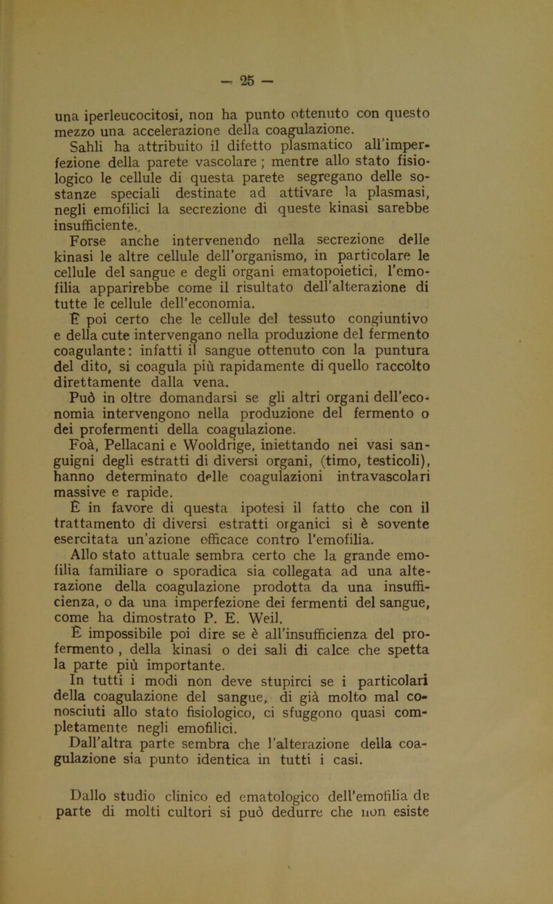 una iperleucocitosi, non ha punto ottenuto con questo mezzo una accelerazione della coagulazione. Sahli ha attribuito il difetto piasmatico all’imper- fezione della parete vascolare ; mentre allo stato fisio- logico le cellule di questa parete segregano delle so- stanze speciali destinate ad attivare la plasmasi, negli emofilici la secrezione di queste kinasi sarebbe insufficiente. Forse anche intervenendo nella secrezione delle kinasi le altre cellule dell’organismo, in particolare le cellule del sangue e degli organi ematopoietici, l’emo- filia apparirebbe come il risultato dell’alterazione di tutte le cellule dell’economia. F poi certo che le cellule del tessuto congiuntivo e della cute intervengano nella produzione del fermento coagulante: infatti il sangue ottenuto con la puntura del dito, si coagula più rapidamente di quello raccolto direttamente dalla vena. Può in oltre domandarsi se gli altri organi dell’eco- nomia intervengono nella produzione del fermento o dei profermenti della coagulazione. Foà, Pellacani e Wooldrige, iniettando nei vasi san- guigni degli estratti di diversi organi, (timo, testicoli), hanno determinato delle coagulazioni in tra vascolari massive e rapide. È in favore di questa ipotesi il fatto che con il trattamento di diversi estratti organici si è sovente esercitata un’azione efficace contro l’emofilia. Allo stato attuale sembra certo che la grande emo- filia familiare o sporadica sia collegata ad una alte- razione della coagulazione prodotta da una insuffi- cienza, o da una imperfezione dei fermenti del sangue, come ha dimostrato P. E. Weil. E impossibile poi dire se è aH’insufiicienza del pro- fermento , della kinasi o dei sali di calce che spetta la parte più importante. In tutti i modi non deve stupirci se i particolari della coagulazione del sangue, di già molto mal co- nosciuti allo stato fisiologico, ci sfuggono quasi com- pletamente negli emofilici. Dall’altra parte sembra che l’alterazione della coa- gulazione sia punto identica in tutti i casi. Dallo studio clinico ed ematologico dell’emofilia de parte di molti cultori si può dedurre che non esiste