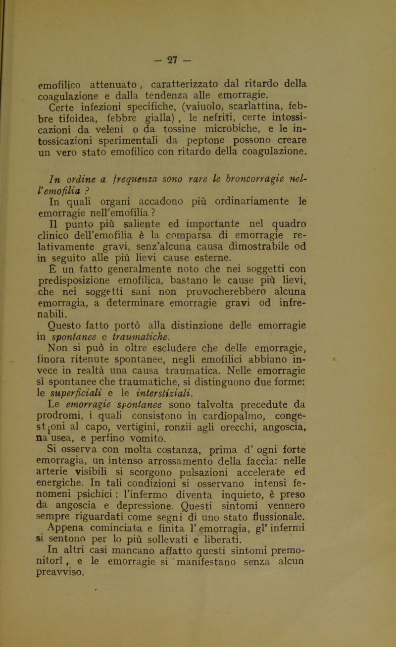 emofilico attenuato , caratterizzato dal ritardo della coagulazione e dalla tendenza alle emorragie. Certe infezioni specifiche, (vaiuolo, scarlattina, feb- bre tifoidea, febbre gialla), le nefriti, certe intossi- cazioni da veleni o da tossine microbiche, e le in- tossicazioni sperimentali da peptone possono creare un vero stato emofilico con ritardo della coagulazione. In ordine a frequenza sono rare le broncorragie nel- l'emofilia ? In quali organi accadono più ordinariamente le emorragie nell’emofilia ? Il punto più saliente ed importante nel quadro clinico deH’emofilia è la comparsa di emorragie re- lativamente gravi, senz’alcuna causa dimostrabile od in seguito alle più lievi cause esterne. È un fatto generalmente noto che nei soggetti con predisposizione emofilica, bastano le cause più lievi, che nei soggetti sani non provocherebbero alcuna emorragia, a determinare emorragie gravi od infre- nabili. Questo fatto portò alla distinzione delle emorragie in spontanee e traumatiche. Non si può in oltre escludere che delle emorragie, finora ritenute spontanee, negli emofilici abbiano in- vece in realtà una causa traumatica. Nelle emorragie sì spontanee che traumatiche, si distinguono due forme: le superficiali e le interstiziali. Le emorragie spontanee sono talvolta precedute da prodromi, i quali consistono in cardiopalmo, conge- stioni al capo, vertigini, ronzii agli orecchi, angoscia, na usea, e perfino vomito. Si osserva con molta costanza, prima d’ ogni forte emorragia, un intenso arrossamento della faccia: nelle arterie visibili si scorgono pulsazioni accelerate ed energiche. In tali condizioni si osservano intensi fe- nomeni psichici : l’infermo diventa inquieto, è preso da angoscia e depressione. Questi sintomi vennero sempre riguardati come segni di uno stato fìussionale. Appena cominciata e finita l’emorragia, gl’infermi sì sentono per lo più sollevati e liberati. In altri casi mancano affatto questi sintomi premo- nitori , e le emorragie si manifestano senza alcun preavviso.