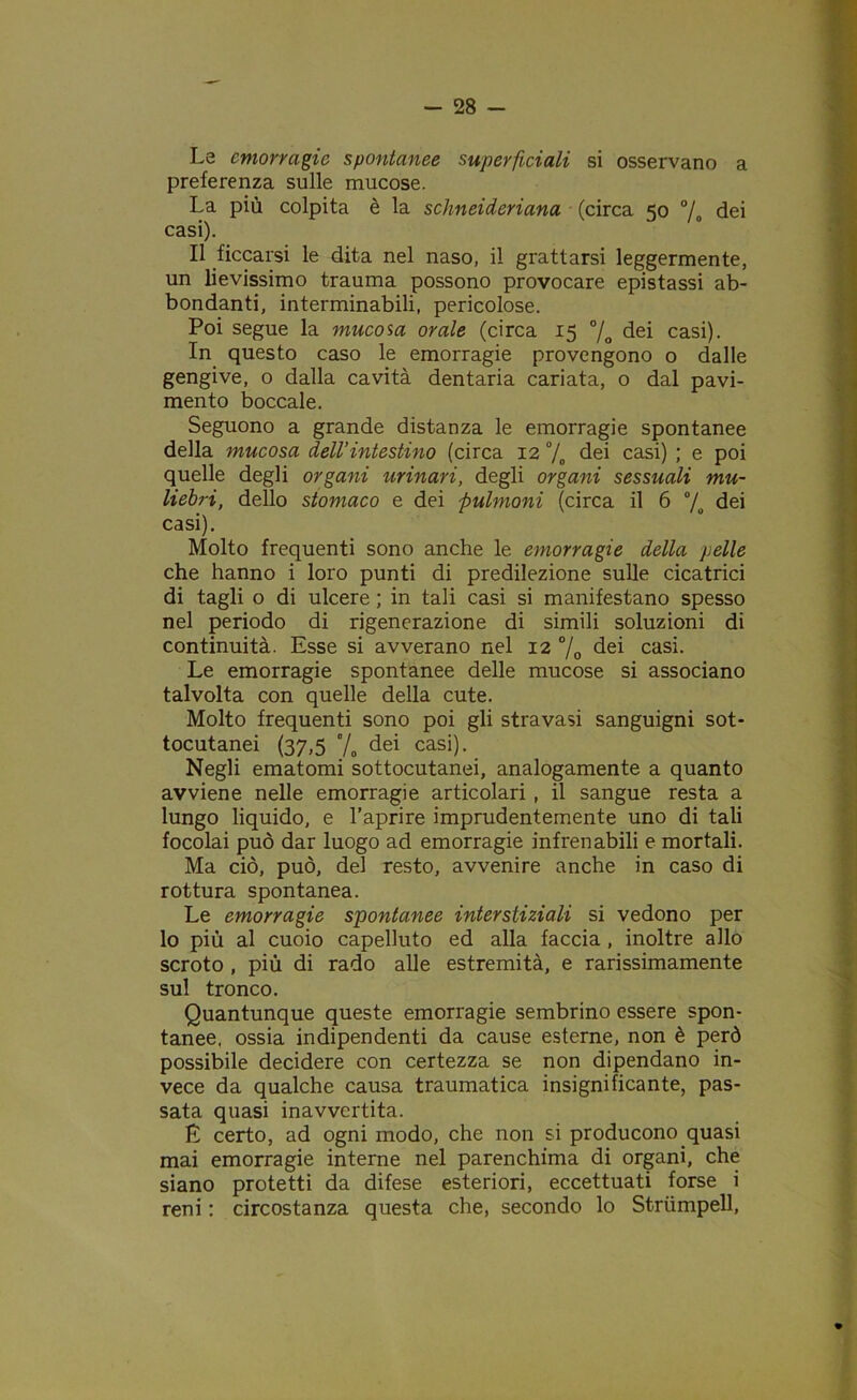 Le emorragie spontanee superficiali si osservano a preferenza sulle mucose. La più colpita è la schneideriana (circa 50 °/0 dei casi). Il ficcarsi le dita nel naso, il grattarsi leggermente, un lievissimo trauma possono provocare epistassi ab- bondanti, interminabili, pericolose. Poi segue la mucosa orale (circa 15 °/o dei casi). In questo caso le emorragie provengono o dalle gengive, o dalla cavità dentaria cariata, o dal pavi- mento boccale. Seguono a grande distanza le emorragie spontanee della mucosa dell’intestino (circa 12 % dei casi) ; e poi quelle degli organi urinari, degli organi sessuali mu- liebri, dello stomaco e dei pulmonì (circa il 6 °/o dei casi). Molto frequenti sono anche le emorragie della pelle che hanno i loro punti di predilezione sulle cicatrici di tagli o di ulcere ; in tali casi si manifestano spesso nel periodo di rigenerazione di simili soluzioni di continuità. Esse si avverano nel 12 % dei casi. Le emorragie spontanee delle mucose si associano talvolta con quelle della cute. Molto frequenti sono poi gli stravasi sanguigni sot- tocutanei (37,5 % dei casi). Negli ematomi sottocutanei, analogamente a quanto avviene nelle emorragie articolari , il sangue resta a lungo liquido, e l’aprire imprudentemente uno di tali focolai può dar luogo ad emorragie infrenabili e mortali. Ma ciò, può, del resto, avvenire anche in caso di rottura spontanea. Le emorragie spontanee interstiziali si vedono per lo più al cuoio capelluto ed alla faccia, inoltre allo scroto , più di rado alle estremità, e rarissimamente sul tronco. Quantunque queste emorragie sembrino essere spon- tanee. ossia indipendenti da cause esterne, non è però possibile decidere con certezza se non dipendano in- vece da qualche causa traumatica insignificante, pas- sata quasi inavvertita. E certo, ad ogni modo, che non si producono quasi mai emorragie interne nel parenchima di organi, che siano protetti da difese esteriori, eccettuati forse i reni : circostanza questa che, secondo lo Striimpell,