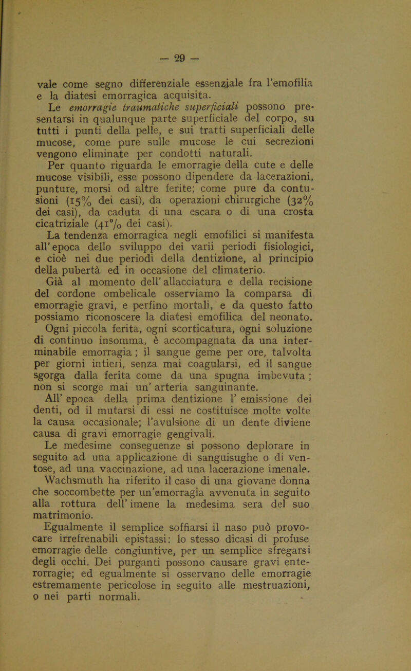 vale come segno differenziale essenziale fra l’emofilia e la diatesi emorragica acquisita. Le emorragie traumatiche superficiali possono pre* sentarsi in qualunque parte superficiale del corpo, su tutti i punti della pelle, e sui tratti superficiali delle mucose, come pure sulle mucose le cui secrezioni vengono eliminate per condotti naturali. Per quanto riguarda le emorragie della cute e delle mucose visibili, esse possono dipendere da lacerazioni, punture, morsi od altre ferite; come pure da contu- sioni (15% dei casi), da operazioni chirurgiche (32% dei casi), da caduta di una escara o di una crosta cicatriziale (41% dei casi). La tendenza emorragica negli emofilici si manifesta all'epoca dello sviluppo dei varii periodi fisiologici, e cioè nei due periodi della dentizione, al principio della pubertà ed in occasione del climaterio. Già al momento dell’allacciatura e della recisione del cordone ombelicale osserviamo la comparsa di emorragie gravi, e perfino mortali, e da questo fatto possiamo riconoscere la diatesi emofilica del neonato. Ogni piccola ferita, ogni scorticatura, ogni soluzione di continuo insomma, è accompagnata da una inter- minabile emorragia ; il sangue geme per ore, talvolta per giorni intieri, senza mai coagularsi, ed il sangue sgorga dalla ferita come da una spugna imbevuta ; non si scorge mai un’ arteria sanguinante. All’ epoca della prima dentizione 1’ emissione dei denti, od il mutarsi di essi ne costituisce molte volte la causa occasionale; l’avulsione di un dente diviene causa di gravi emorragie gengivali. Le medesime conseguenze si possono deplorare in seguito ad una applicazione di sanguisughe o di ven- tose, ad una vaccinazione, ad una lacerazione imenale. Wachsmuth ha riferito il caso di una giovane donna che soccombette per un’emorragia avvenuta in seguito alla rottura dell’ imene la medesima sera del suo matrimonio. Egualmente il semplice soffiarsi il naso può provo- care irrefrenabili epistassi: lo stesso dicasi di profuse emorragie delle congiuntive, per un semplice sfregarsi degli occhi. Dei purganti possono causare gravi ente- rorragie; ed egualmente si osservano delle emorragie estremamente pericolose in seguito alle mestruazioni, 0 nei parti normali.