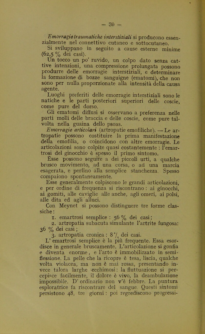 Emorragie traumatiche interstiziali si producono essen- zialmente nel connettivo cutaneo e sottocutaneo. Si sviluppano in seguito a cause esterne minime (62,5 % dei casi). Un tocco un po’ ruvido, un colpo dato senza cat- tive intenzioni, una compressione prolungata possono produrre delle emorragie interstiziali, e determinare la formazione di bozze sanguigne (ematomi), che non sono per nulla proporzionate alla intensità della causa agente. Luoghi preferiti delle emorragie interstiziali sono le natiche e le parti posteriori superiori delle coscie, come pure del dorso. Gli ematomi diffusi si osservano a preferenza nelle parti molli delle braccia e delle coscie, come pure tal- volta nella guaina dello psoas. Emorragie articolari (artropatie emofiliche). — Le ar- tropatie possono costituire la prima manifestazione della emofilia, o coincidono con altre emorragie. Le articolazioni sono colpite quasi costantemente : l’emar- trosi del ginocchio è spesso il primo sintomo. Esse possono seguire a dei piccoli urti, a qualche brusco movimento, ad una corsa, o ad una marcia esagerata, e perfino alla semplice stanchezza. Spesso compaiono spontaneamente. Esse generalmente colpiscono le grandi articolazioni, e per ordine di frequenza si riscontrano : ai ginocchi, ai gomiti, alle caviglie alle anche, agli omeri, ai polsi, alle dita ed agli alluci. Con Meynet si possono distinguere tre forme clas- siche : 1. emartrosi semplice : 56 % dei casi ; 2. artropatia subacuta simulante l’artrite fungosa: 36 % dei casi ; 3. artropatia cronica : 8 °/o dei casi. L’ emartrosi semplice è la più frequente. Essa esor- disce in generale bruscamente. L'articolazione si gonfia e diventa enorme, e l’arto è immobilizzato in semi- flessione. La pelle che la ricopre è tesa, liscia, qualche volta violacea, ma non è mai rossa, presentando in- vece talora larghe ecchimosi : la fluttuazione si per- cepire facilmente, il dolore è vivo, la deambulazione impossibile. D’ ordinario non v’è febbre. La puntura esploratrice fa riscontrare del sangue. Questi sintomi persistono 48, tre giorni : poi regrediscono progressi-