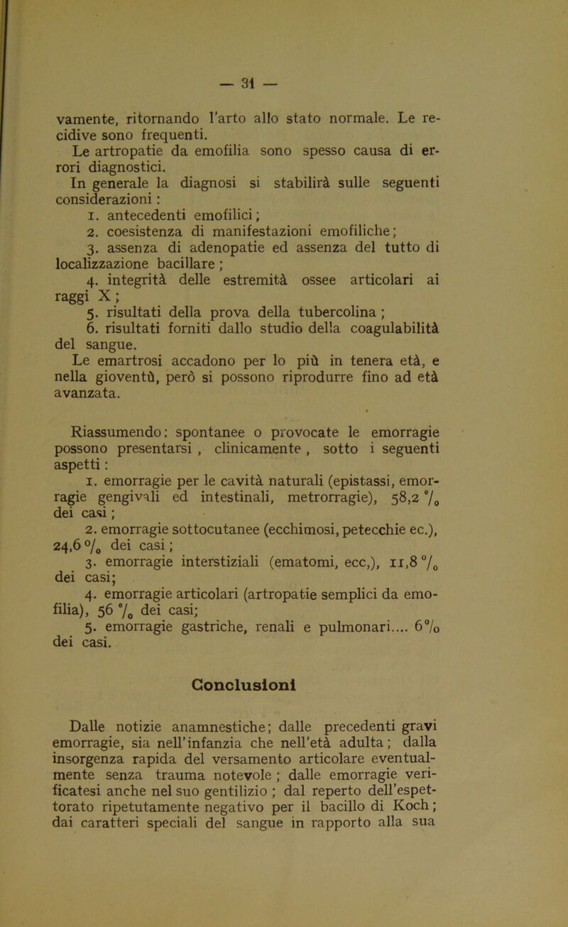 vamente, ritornando l’arto allo stato normale. Le re- cidive sono frequenti. Le artropatie da emofilia sono spesso causa di er- rori diagnostici. In generale la diagnosi si stabilirà sulle seguenti considerazioni : 1. antecedenti emofilici ; 2. coesistenza di manifestazioni emofiliche; 3. assenza di adenopatie ed assenza del tutto di localizzazione bacillare ; 4. integrità delle estremità ossee articolari ai raggi X; 5. risultati della prova della tubercolina ; 6. risultati fomiti dallo studio della coagulabilità del sangue. Le emartrosi accadono per lo più in tenera età, e nella gioventù, però si possono riprodurre fino ad età avanzata. Riassumendo: spontanee o provocate le emorragie possono presentarsi , clinicamente , sotto i seguenti aspetti : 1. emorragie per le cavità naturali (epistassi, emor- ragie gengivali ed intestinali, metrorragie), 58,2 °/0 dei casi ; 2. emorragie sottocutanee (ecchimosi, petecchie ec.), 24,6 °/0 dei casi ; 3. emorragie interstiziali (ematomi, ecc,), 11,8 °/0 dei casi; 4. emorragie articolari (artropatie semplici da emo- filia), 56 °/o dei casi; 5. emorragie gastriche, renali e pulmonari.... 6°/o dei casi. Conclusioni Dalle notizie anamnestiche ; dalle precedenti gravi emorragie, sia nell’infanzia che nell’età adulta; dalla insorgenza rapida del versamento articolare eventual- mente senza trauma notevole ; dalle emorragie veri- ficatesi anche nel suo gentilizio ; dal reperto dell’espet- torato ripetutamente negativo per il bacillo di Koch ; dai caratteri speciali del sangue in rapporto alla sua