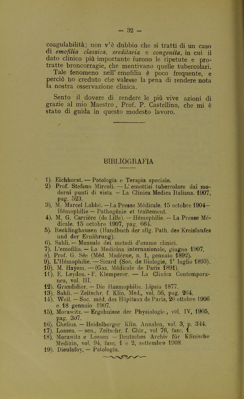 coagulabilità; non v’è dubbio che si tratti di un caso di emofilia classica, ereditaria e congenita, in cui il dato clinico più importante furono le ripetute e pro- tratte broncorragie, che mentivano quelle tubercolari. Tale fenomeno nell’ emofilia è poco frequente, e perciò ho creduto che valesse la pena di rendere nota la nostra osservazione clinica. Sento il dovere di rendere le più vive azioni di grazie al mio Maestro , Prof. P. Castellino, che mi è stato di guida in questo modesto lavoro. BIBLIOGRAFIA IV Eichhorst. — Patologia e Terapia speciale. 2) Prof. Stefano Mircoli. — L.’ emottisi tubercolare dai mo- derni punti di vista — La Clinica Medica Italiana. 1907. pag. 523. 3) . M. Marcel Labbé. —La Presse Medicale. 15 octobre 1904— Hémophilie — Pathogènie et traitement. 4) . M. G. Carrière (de Lille). — Hémophilie. — La Presse Mé- dicale. 15 octobre 1907, pag. 664. 5) , Recklinghausen (Handbuch der allg. Path. des Kreislaufes und der Ernahrung). 6) . Sahli. — Manuale dei metodi d’esame clinici. 7) . L’emofilia. — La Medicina internazionale, giugno 1907. 8) . Prof. G. Sée (Méd. Modèrne, n. 1, gennaio 1892). 9) . L’Hémophilie.—Sicard (Soc. de Biologie, 1° luglio 1893). 10) . M. Hayem. — (Gaz. Médicale de Paris 1891). 11) . E. Leyden.-F. Klemperer. — La Clinica Contempora- nea, voi. III. 12) . Grandidier. — Die Haemophilie. Lipsia 1877. 13) . Sahli. — Zeitschr. f. Klin. Med., voi. 56, pag. 264. 14) . Weil. — Soc. méd. des Hòpitaux de Paris, 26 ottobre 1906 e 18 gennaio 1907. 15) . Morawitz. — Ergebuisse der Physiologie , voi. IV, 1905, pag. 307. 16) . Chelius. — Heidelberger Klin. Annalen, voi. 3, p. 344. 17) . Lossen. — sen., Zeitschr. f. Ghir., voi 76, fase. 1. 18) . Morawitz e Lossen — Dcutsches Archiv fùr Klinische Medizin, voi. 94, fase. 1 e 2, settembre 1908. 19) . Dieulafoy. — Patologia.