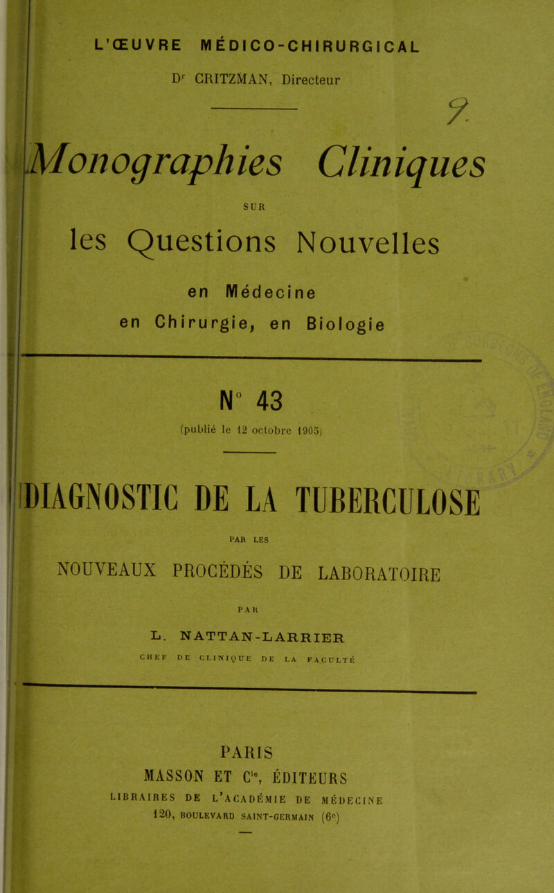 L’ŒUVRE MÉDICO-CHIRURGICAL D1' CRITZMAN, Directeur ?. Monographies Cliniques SUR les Questions Nouvelles en Médecine en Chirurgie, en Biologie N 43 (publié le 12 octobre 1905) 1 DIAGNOSTIC DE LA TUBERCULOSE PAR LES NOUVEAUX PROCÉDÉS DE LABORATOIRE PAU L. nattan-larrier CHEF DE CLINIQUE DE LA FACULTÉ PARIS MASSON ET Cie, ÉDITEURS LIBRAIRES DE L’ACADÉMIE DE MÉDECINE 120, BOULEVARD SAINT-GERMAIN (6°)