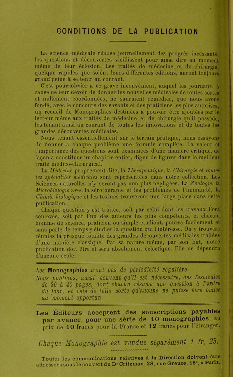 CONDITIONS DE LA PUBLICATION La science médicale réalise journellement des progrès incessants, les questions et découvertes vieillissent pour ainsi dire au moment même de leur éclosion. Les traités de médecine et de chirurgie, quelque rapides que soient leurs différentes éditions, auront toujours grand’peine à se tenir au courant. C’est pour obvier à ce grave inconvénient, auquel les journaux, à cause de leur devoir de donner les nouvelles médicales de toutes sortes et nullement coordonnées, ne sauraient remédier, que nous avons fondé, avec le concours des savants et des praticiens les plus autorisés, un recueil de Monographies destinées à pouvoir être ajoutées par le lecteur même aux traités de médecine et de chirurgie qu'il possède, les tenant ainsi au courant de toutes les innovations et de toutes les grandes découvertes médicales. Nous tenant essentiellement sur le terrain pratique, nous essayons de donner à chaque problème une formule complète. La valeur et l’importance des questions sont examinées d’une manière critique, de façon à constituer un chapitre entier, digne de figurer dans le meilleur traité médico-chirurgical. La Médecine proprement dite, la Thérapeutique, la Chirurgie et toutes les spécialités médicales sont représentées dans notre collection. Les Sciences naturelles n’y seront pas non plus négligées. La Zoologie, la Microbiologie avec la sérothérapie et les problèmes de l'immunité, la Chimie biologique et les toxines trouveront une large place dans cette publication. Chaque question y est traitée, soit par celui dont les travaux l’ont soulevée, soit par l’un des auteurs les plus compétents, et chacun, homme de science, praticien ou simple étudiant, pourra facilement et sans perte de temps y étudier la question qui l’intéresse. On y trouvera réunies la presque totalité des grandes découvertes médicales traitées d'une manière classique. Par sa nature même, par son but, notre publication doit être et sera absolument éclectique. Elle ne dépendra d’aucune école. Les Monographies n'ont pas de périodicité régulière. Nous publions, aussi souvent qu'il est nécessaire, des fascicules de 30 à 40 pages, dont chacun résume une question à l'ordre du jour, et cela de telle sorte qu'aucune ne puisse être omise au moment opportun. Les Éditeurs acceptent des souscriptions payables par avance, pour une série de 10 monographies, au prix de 10 francs pour la France et 12 francs pour 1 étranger. Chaque Monographie est vendue séparément 1 fr. 25. Toutes les communications relatives à la Direction doivent être adressées sous le couvert du D1' Critzman, 28, rue Greuze, 16', à Paris.