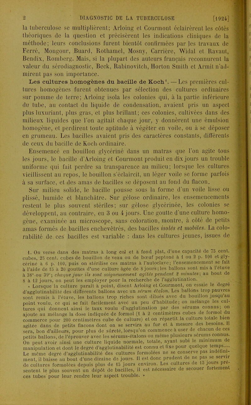 la tuberculose se multiplièrent; Arloing et Courmont éclairèrent les côtés théoriques de la question et précisèrent les indications cliniques de la méthode; leurs conclusions furent bientôt continuées par les travaux de Ferré, Mongour, Buard, Rothamcl, Mosny, Carrière, Widal et Ravaut, Bendix, Romherg. Mais, si la plupart des auteurs français reconnurent la valeur du sérodiagnostic, Beck, Rabinovitch, Horton Smith et Àrmit n'ad- mirent pas son importance. Les cultures homogènes du bacille de Koch1. —Les premières cul- tures homogènes furent obtenues par sélection des cultures ordinaires sur pomme de terre; Arloing isola les colonies qui, à la partie inférieure du tube, au contact du liquide de condensation, avaient pris un aspect plus luxuriant, plus gras, et plus brillant; ces colonies, cultivées dans des milieux liquides que l’on agitait chaque jour, y donnèrent une émulsion homogène, et perdirent toute aptitude à végéter en voile, ou à se déposer en grumeau. Les bacilles avaient pris des caractères constants, différents de ceux du bacille de Koch ordinaire. Ensemencé en bouillon glycériné dans un matras que l’on agite tous les jours, le bacille cl’Arloing et Courmont produit en dix jours un trouble uniforme qui fait perdre sa transparence au milieu; lorsque les cultures vieillissent au repos, le bouillon s’éclaircit, un léger voile se forme parfois à sa surface, et des amas de bacilles se déposent au fond du flacon. Sur milieu solide, le bacille pousse sous la forme d’un voile lisse ou plissé, humide et blanchâtre. Sur gélose ordinaire, les ensemencements restent le plus souvent stériles; sur gélose glycérinée, les colonies se développent, au contraire, en 3 ou 4 jours. Une goutte d’une culture homo- gène, examinée au microscope, sans coloration, montre, à côté de petits amas formés de bacilles enchevêtrés, des bacilles isolés et mobiles. La colo- rabilité de ces bacilles est variable : dans les cultures jeunes, issues de I. On verse dans des matras à long coJ et à fond plat, d’une capacité de 75 cent, cubes, 25 cent, cubes de bouillon de veau ou de bœuf peptoné à 1 ou 2 p. 100 et gly- cériné à 6 p. 100, puis on stérilise ces matras à l’autoclave; l’ensemencement se fait à l’aide de 15 à 20 gouttes d’une culture âgée de S jours; les ballons sont mis à l’étuve à 38° ou 39°; chaque jour ils sont soigneusement agités pendant 2 minutes; au bout de 8 à 12 jours, on peut les employer pour la recherche de l’agglutination. « Lorsque la culture parait à point, disent Arloing et Courmont, on essaie le degré d’agglutinabilité des différents ballons avec un sérum étalon. Les ballons trop pauvres sont remis à l’étuve, les ballons trop riches sont dilués avec du bouillon jusqu au point voulu, ce qui se fait facilement avec un peu d’habitude; on mélange les cul- tures qui donnent ainsi le taux voulu d’agglutination par des sérums connus; on ajoute au mélange la dose indiquée de formol (1 à 2 centimètres cubes de formol du commerce pour 200 centimètres cube de culture) et on répartit.la culture totale bien agitée dans de petits flacons dont on se servira au fur et à mesure des besoins. 11 sera, bon d’ailleurs, pour plus de sûreté, lorsqu’on commence à user de chacun de ces petits ballons, de l’éprouver avec les sérums-étalons ou môme plusieurs sérums connus. On peut avoir ainsi une culture liquide normale, totale, ayant subi le minimum de manipulation et dont le degré d’agglutinabilité est connu et fixe pour quelque temps.... Le même degré d’agglutinabilité des cultures formolées ne se conserve pas indéfini- ment, il baisse au bout d’une dizaine de jours. 11 est donc prudent de ne pas se servir de cultures formolées depuis plus de 15 jours environ. Les cultures de la jours pré- sentent le plus souvent un dépôt de bacilles, il est nécessaire de secouei oi unen ces tubes pour leur rendre leur aspect trouble. »