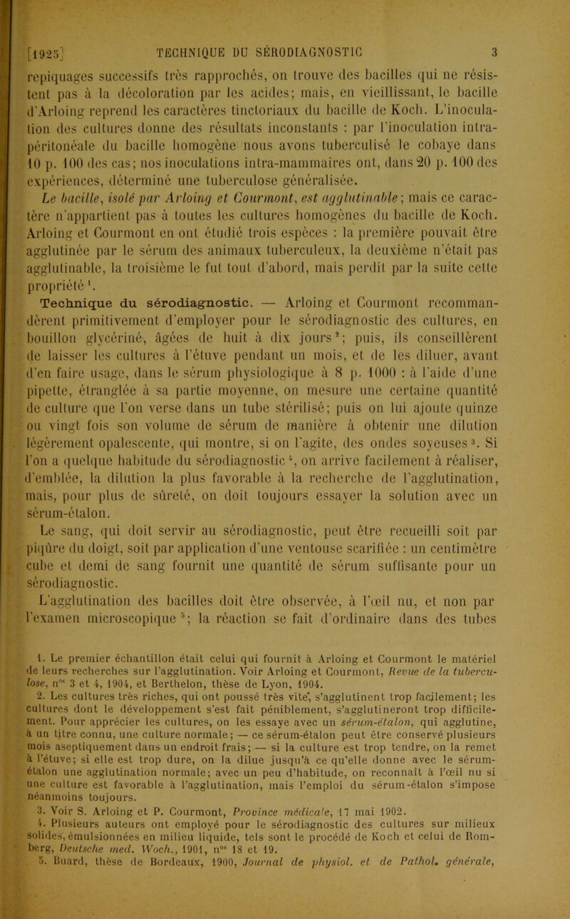 repiquages successifs très rapprochés, on trouve des bacilles qui ne résis- tent pas à la décoloration par les acides; mais, en vieillissant, le bacille d’Arloing reprend les caractères tinctoriaux du bacille de Kocb. L’inocula- tion des cultures donne des résultats inconstants : par l’inoculation intra- péritonéale du bacille homogène nous avons luberculisé le cobaye dans 10 p. 100 des cas; nos inoculations inlra-mammaires ont, dans 20 p. 400 des expériences, déterminé une tuberculose généralisée. Le bacille, isolé par Arloing et Cour mont, est agglutinable; mais ce carac- tère n'appartient pas à toutes les cultures homogènes du bacille de Koch. Arloing et Gourmont en ont étudié trois espèces : la première pouvait être agglutinée par le sérum des animaux tuberculeux, la deuxième n’était pas agglutinable, la troisième le fut tout d’abord, mais perdit par la suite celte propriété Technique du sérodiagnostic. — Arloing et Courmonl recomman- dèrent primitivement d’employer pour le sérodiagnostic des cultures, en bouillon glycériné, âgées de huit à dix jours*; puis, ils conseillèrent de laisser les cultures à l’étuve pendant un mois, et de les diluer, avant d’en faire usage, dans le sérum physiologique à 8 p. 4000 : à l'aide d’une pipette, étranglée à sa partie moyenne, on mesure une certaine quantité de culture que l’on verse dans un tube stérilisé; puis on lui ajoute quinze ou vingt fois son volume de sérum de manière à obtenir une dilution légèrement opalescente, qui montre, si on l'agite, des ondes soyeuses1 2 3 4. Si l'on a quelque habitude du sérodiagnostic \ on arrive facilement à réaliser, d’emblée, la dilution la plus favorable à la recherche de l’agglutination, mais, pour plus de sûreté, on doit toujours essayer la solution avec un sérum-étalon. Le sang, qui doit servir au sérodiagnostic, peut être recueilli soit par piqûre du doigt, soit par application d’une ventouse scarifiée : un centimètre cube et demi de sang fournit une quantité de sérum suffisante pour un sérodiagnostic. L’agglutination des bacilles doit être observée, à l'œil nu, et non par l’examen microscopique5; la réaction se fait d’ordinaire dans des tubes 1. Le premier échantillon était celui qui fournit à Arloing et Courmont le matériel de leurs recherches sur l’agglutination. Voir Arloing et Courmont, Revue de la tubercu- lose, n* 3 et 4, 1904, et Berthelon, thèse de Lyon, 1904. 2. Les cultures très riches, qui ont poussé très vite, s’agglutinent trop facilement; les cultures dont le développement s’est fait péniblement, s’agglutineront trop difficile- ment. Pour apprécier les cultures, on les essaye avec un sérum-étalon, qui agglutine, à un titre connu, une culture normale; — ce sérum-étalon peut être conservé plusieurs mois asepliquement dans un endroit frais; — si la culture est trop tendre, on la remet à l’étuve; si elle est trop dure, on la dilue jusqu’à ce qu’elle donne avec le sérum- étalon une agglutination normale; avec un peu d’habitude, on reconnaît à l’œil nu si une culture est favorable à l’agglutination, mais l’emploi du sérum-étalon s’impose néanmoins toujours. 3. Voir S. Arloing et P. Courmont, Province médicale, 17 mai 1902. 4. Plusieurs auteurs ont employé pour le sérodiagnostic des cultures sur milieux solides, émulsionnées en milieu liquide, tels sont le procédé de Koch et celui de Rom- berg, Deutsche med. Wocli., 1901, n°* 18 et 19. 5. Buard, thèse de Bordeaux, 1900, Journal de physiol. et de Pathol, générale,