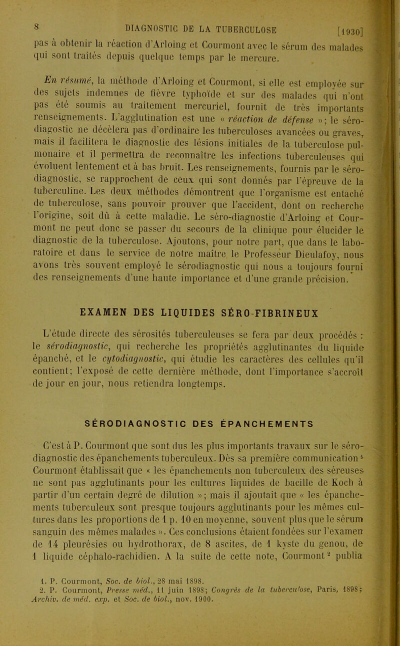 pas à obtenir la réaction d’Arloing et Courmont avec le sérum des malades qui sont traités depuis quelque temps par le mercure. Ilii i ésume, la méthode d Arloing et Courmont, si elle est employée sui- des sujets indemnes de lièvre typhoïde et sur des malades qui n'ont pas été soumis au traitement mercuriel, fournit de très importants renseignements. L'agglutination est une « réaction de défense »; le séro- diagostic ne décèlera pas d ordinaire les tuberculoses avancées ou graves, mais il facilitera le diagnostic des lésions initiales de la tuberculose pul- monaire et il permettra de reconnaître les infections tuberculeuses qui évoluent lentement et à bas bruit. Les renseignements, fournis par le séro- diagnostic, se rapprochent de ceux qui sont donnés par l’épreuve de la tuberculine. Les deux méthodes démontrent que l’organisme est entaché de tuberculose, sans pouvoir prouver que l’accident, dont on recherche l’origine, soit dû à celte maladie. Le séro-diagnostic d’Arloing et Cour- mont ne peut donc se passer du secours de la clinique pour élucider le diagnostic de la tuberculose. Ajoutons, pour notre part, que dans le labo- ratoire et dans le service de notre maître le Professeur Dieulafoy, nous avons très souvent employé le sérodiagnostic qui nous a toujours fourni des renseignements d’une haute importance et d’une grande précision. EXAMEN DES LIQUIDES SÉRO-FIBRINEUX L'étude directe des sérosités tuberculeuses se fera par deux procédés : le sérodiagnostic, qui recherche les propriétés agglutinantes du liquide épanché, et le cytodiagnostic, qui étudie les caractères des cellules qu’il contient; l’exposé de celte dernière méthode, dont l'importance s’accroît de jour en jour, nous retiendra longtemps. SÉRODIAGNOSTIC DES ÉPANCHEMENTS C’est à P. Courmont que sont dus les plus importants travaux sur le séro- diagnostic des épanchements tuberculeux. Dès sa première communication4 Courmont établissait que « les épanchements non tuberculeux des séreuses, ne sont pas agglutinants pour les cultures liquides de bacille de Koch à partir d’un certain degré de dilution »; mais il ajoutait que « les épanche- ments tuberculeux sont presque toujours agglutinants pour les mêmes cul- tures dans les proportions de 1 p. 10 en moyenne, souvent plus que le sérum sanguin des mêmes malades ». Ces conclusions étaient fondées sur l’examen de 14 pleurésies ou hydrothorax, de 8 ascites, de 1 kyste du genou, de 1 liquide céphalo-rachidien. A la suite de celte note, Courmont1 2 publia 1. P. Courmont, Soc. de biol., 28 mai 1898. 2. P. Courmont, Presse vie'd., Il juin 189S; Congrès de la tuberculose, Paris, 1S9S; Archiv. de mcd. cxp. et Soc. de biol., nov. 1900.