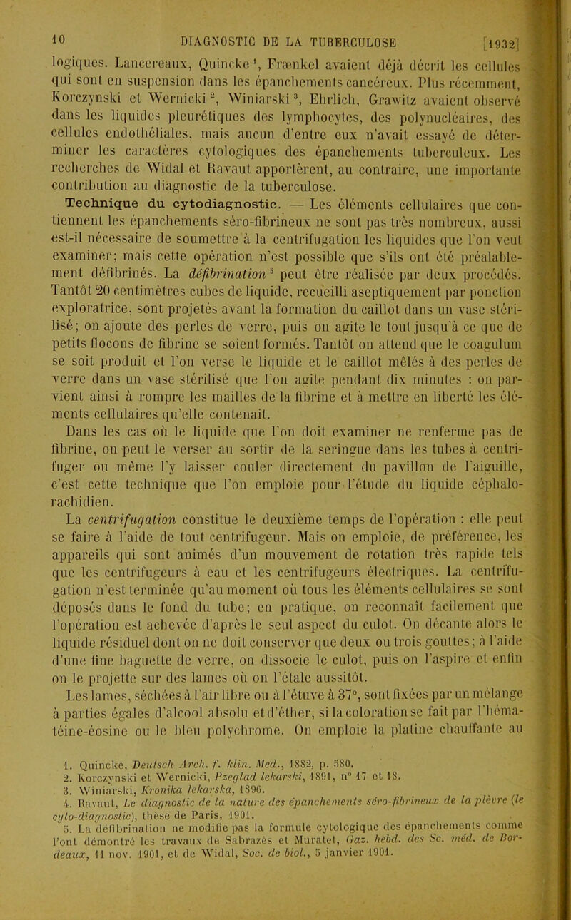 logiques. Lancereaux, Quinckc', Frænkel avaient déjà décrit les cellules qui soûl en suspension dans les épanchements cancéreux. Plus récemment, Korczynski et Wernicki1 2, Winiarski3 4 5, Ehrlich, Grawitz avaient observé dans les liquides pleurétiques des lymphocytes, des polynucléaires, des cellules endothéliales, mais aucun d’entre eux n’avait essayé de déter- miner les caractères cytologiques des épanchements tuberculeux. Les recherches de Widal et Ravaut apportèrent, au contraire, une importante contribution au diagnostic de la tuberculose. Technique du cytodiagnostic. — Les éléments cellulaires que con- tiennent les épanchements séro-fibrineux ne sont pas très nombreux, aussi est-il nécessaire de soumettre à la centrifugation les liquides que l’on veut examiner; mais cette opération n’est possible que s’ils ont été préalable- ment défibrinés. La défibrinations peut être réalisée par deux procédés. Tantôt 20 centimètres cubes de liquide, recueilli aseptiquement par ponction exploratrice, sont projetés avant la formation du caillot dans un vase stéri- lisé; on ajoute des perles de verre, puis on agite le tout jusqu’à ce que de petits llocons de fibrine se soient formés. Tantôt on attend que le coagulum se soit produit et l’on verse le liquide et le caillot mêlés à des perles de verre dans un vase stérilisé que l’on agite pendant dix minutes : on par- vient ainsi à rompre les mailles de la fibrine et à mettre en liberté les élé- ments cellulaires qu’elle contenait. Dans les cas où le liquide que l’on doit examiner ne renferme pas de fibrine, on peut le verser au sortir de la seringue dans les tubes à centri- fuger ou même l’y laisser couler directement du pavillon de l’aiguille, c’est cette technique que l’on emploie pour l’étude du liquide céphalo- rachidien. La centrifugation constitue le deuxième temps de l’opération : elle peut se faire à l’aide de tout centrifugeur. Mais on emploie, de préférence, les appareils qui sont animés d’un mouvement de rotation très rapide tels que les centrifugeurs à eau et les centrifugeurs électriques. La centrifu- gation n’est terminée qu’au moment où tous les éléments cellulaires se sont déposés dans le fond du tube; en pratique, on reconnaît facilement que l’opération est achevée d’après le seul aspect du culot. On décante alors le liquide résiduel dont on ne doit conserver que deux ou trois gouttes; à l’aide d’une fine baguette de verre, on dissocie le culot, puis on l’aspire et enfin on le projette sur des lames où on l’étale aussitôt. Les lames, séchées à l’air libre ou à l'étuve à 37°, sont fixées par un mélange à parties égales d’alcool absolu et d’éther, si la coloration se fait par l'héma- téine-éosine ou le bleu polychrome. On emploie la platine chauffante au 1. Quincke, Deulsch Areh. f. /clin. Mecl., 1882, p. 580. 2. Korczynski et Wernicki, Pzeglad lekarski, 1891, n° 17 et 1S. 3. Winiarski, Kronika lekarska, 1890. 4. Ravaut, Le diagnostic de la nature des épanchements séro-fibrineux de la plèvre (le cyto-diagnostic), thèse de Paris, 1901. 5. La défibrination ne modifie pas la formule cytologique des épanchements comme l’ont démontré les travaux de Sabrazès et Muratel, (la:. Iiebd. des Sc. niéd. de Bot- deaux, 11 nov. 1901, et de Widal, Soc. de biol., 5 janvier 1901.