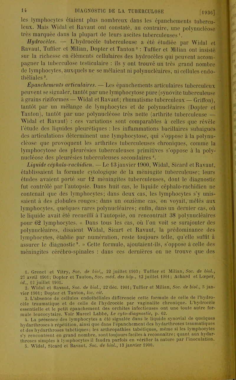 les lymphocytes étaient plus nombreux dans les épanchements tubercu- leux. Mais Widal et Ravaul ont constaté, an contraire, une polynucléose très marquée dans la plupart de leurs ascites tuberculeuses*. Hydrocèles. — L’hydrocèle tuberculeuse a été étudiée par Widal et Ravaul, Tuffier cl Milian, Dopter et Tanton1 2 3 : Tuffier et Milian ont insisté sur la richesse en éléments cellulaires des hydrocèles qui peuvent accom- pagner la tuberculose testiculaire : ils y ont trouvé un très grand nombre de lymphocytes, auxquels ne se mêlaient ni polynucléaires, ni cellules endo- théliales \ Épanchements articulaires. — Les épanchements articulaires tuberculeux peuvent se signaler, tantôt par une lymphocytose pure (synovite tuberculeuse à grains riziformes — Widal et Ravaut; rhumatisme tuberculeux — Griffon), tantôt par un mélange de lymphocytes et de polynucléaires (Dopter et Tanton), tantôt par une polynucléose très nette (arthrite tuberculeuse — Widal et Ravaut) : ces variations sont comparables à celles que révèle l'étude des liquides pleurétiques : les inflammations bacillaires subaiguës des articulations déterminent une lymphocytose, qui s’oppose à la polynu- cléose que provoquent les arthrites tuberculeuses chroniques, comme la lymphocytose des pleurésies tuberculeuses primitives s’oppose à la poly- nucléose des pleurésies tuberculeuses secondaires4. Liquide céphalo-rachidien. —Le 13 janvier 1900, Widal, Sicard et Ravaut, établissaient la formule cytologique de la méningite tuberculeuse; leurs études avaient porté sur 12 méningites tuberculeuses, dont le diagnostic fut contrôlé par l’autopsie. Dans huit cas, le liquide céphalo-rachidien ne contenait que des lymphocytes; dans deux cas, les lymphocytes s’y unis- saient à des globules rouges; dans un onzième cas, on voyait, mêlés aux lymphocytes, quelques rares polynucléaires; enlin, dans un dernier cas, où le liquide avait été recueilli à l’autopsie, on rencontrait 38 polynucléaires pour 62 lymphocytes. « Dans tous les cas, où Ton voit se surajouter des polynucléaires, disaient Widal, Sicart et RaA’aut, la prédominance des lymphocytes, établie par numération, reste toujours telle, qu’elle suffit à assurer le diagnostic5. » Celte formule, ajoutaient-ils, s’oppose à celle des méningites cérébro-spinales : dans ces dernières on ne trouve que des 1. Grenet et Vitry, Soc. de biol,, 22 juillet 1903; Tuffier et Milian, Soc. de biol., 27 avril 1901; Dopter et Tauton, Soc. méd. des hôp., 12 juillet 1901; Achard et Lœper, id., 12 juillet 1901. 2. Widal et Ravaut, Soc. de biol., 22 déc. 1901; Tuffier et Milian, Soc. de biol., 5 jan- vier 1901; Dopter et Tanton, loc. cit. 3. L’absence de cellules endothéliales différencie cette formule de celle de l’hydro- cèle traumatique et de celle de l’hydrocèle par vaginalite chronique. L’hydrocèle essentielle et le petit épanchement des orchites infectieuses ont une toute autre for- mule leucocytaire. Voir Marcel Labbé, Le cylo-diagnostic, p. 02. 4. La présence des lymphocytes a été signalée dans le liquide synovial de quelques hydarthroses à répétition, ainsi que dans l’épanchement des hydarthroses traumatiques eîdes hydarthroses tabétiques; les arthropathies tabétiques, même si les lymphocytes s’y rencontrent en grand nombre, sont toujours faciles à reconnaître; quant aux hydar- throses simples à lymphocytes il faudra parfois en vérifier la nature par 1 inoculation.