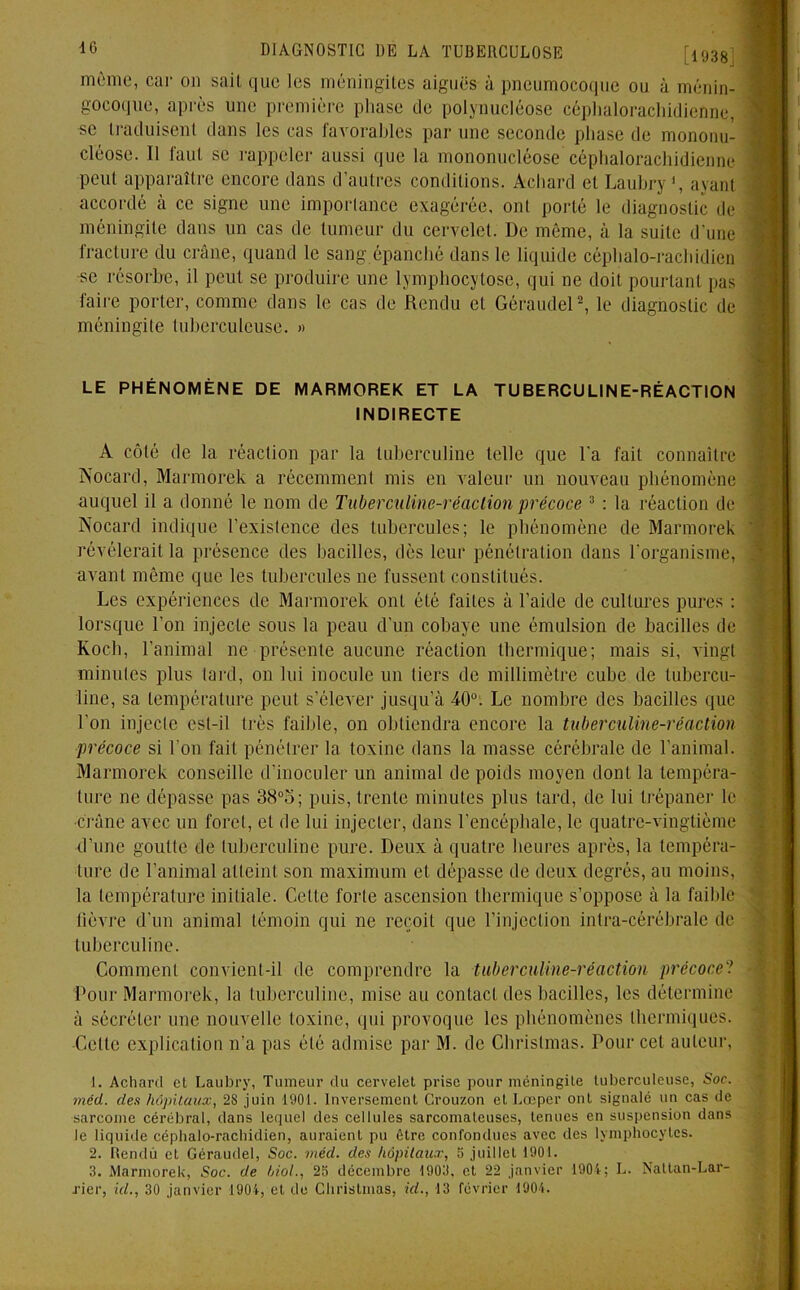 [1038] même, car on sait que les méningites aiguës à pneumocoque ou à ménin- gocoque, après une première phase de polynucléose céphalorachidienne, se traduisent dans les cas favorables par une seconde phase de mononu- cléose. Il faut se rappeler aussi que la mononucléose céphalorachidienne peut apparaître encore dans d’autres conditions. Achard et Laubry1, ayant accordé à ce signe une importance exagérée, ont porté le diagnostic de méningite dans un cas de tumeur du cervelet. De même, à la suite d’une fracture du crâne, quand le sang épanché dans le liquide céphalo-rachidien se résorbe, il peut se produire une lymphocytose, qui ne doit pourtant pas faire porter, comme dans le cas de Rendu et Géraudel2 3, le diagnostic de méningite tuberculeuse. » LE PHÉNOMÈNE DE MARMOREK ET LA TUBERCULINE-RÉACTION INDIRECTE A côté de la réaction par la tuberculine telle que l'a fait connaître Nocard, Marmorek a récemment mis en valeur un nouveau phénomène auquel il a donné le nom de Tuberculine-réaction précoce 3 : la réaction de Nocard indique l’existence des tubercules; le phénomène de Marmorek révélerait la présence des bacilles, dès leur pénétration dans l’organisme, avant même que les tubercules ne fussent constitués. Les expériences de Marmorek onL été faites à l’aide de cultures pures : lorsque l’on injecte sous la peau d’un cobaye une émulsion de bacilles de Koch, l’animal ne présente aucune réaction thermique; mais si, Aingl minutes plus lard, on lui inocule un tiers de millimètre cube de tubercu- line, sa température peut s’élever jusqu’à 40°. Le nombre des bacilles que l’on injecte est-il très faible, on obtiendra encore la tuberculine-réaction précoce si l'on fait pénétrer la toxine dans la masse cérébrale de l’animal. Marmorek conseille d’inocoler un animal de poids moyen dont la tempéra- ture ne dépasse pas 38°o; puis, trente minutes plus tard, de lui trépaner le •crâne avec un foret, et de lui injecter, dans l’encéphale, le quatre-vingtième d’une goutte de tuberculine pure. Deux à quatre heures après, la tempéra- ture de l’animal atteint son maximum et dépasse de deux degrés, au moins, la température initiale. Cette forte ascension thermique s’oppose à la faible fièvre d’un animal témoin qui ne reçoit que l’injection inlra-cérébrale de tuberculine. Comment convient-il de comprendre la tuberculine-réaction précoce? Pour Marmorek, la tuberculine, mise au contact des bacilles, les détermine à sécréter une nouvelle toxine, qui provoque les phénomènes thermiques. -Cette explication n’a pas été admise par M. de Chrislmas. Pour cet auteur, 1. Achard cl Laubry, Tumeur du cervelet prise pour méningite tuberculeuse, Soc. médt. des hôpitaux, 28 juin 1901. Inversement Crouzon et Lœper ont signalé un cas de sarcome cérébral, dans lequel des cellules sarcomateuses, tenues en suspension dans le liquide céphalo-rachidien, auraient pu être confondues avec des lymphocytes. 3. Marmorek, Soc. de hiol., 2S décembre 1903, et 22 janvier 1901; L. Nattan-Lar- rier, kl., 30 janvier 1904, et de Chrislmas, id., 13 février 1904. - *’«- **i4 rm-rc. -• .- .#