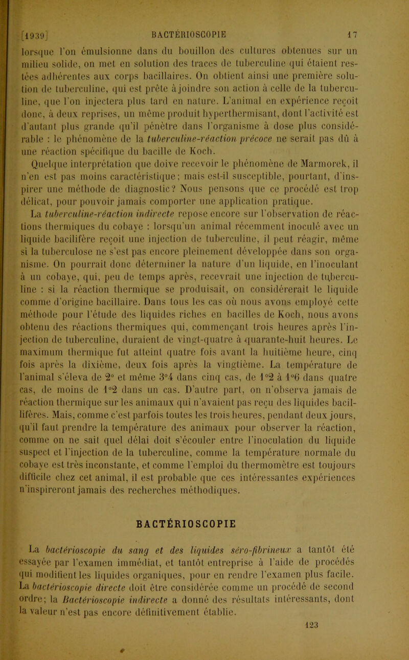 lorsque l'on émulsionne dans du bouillon des cultures obtenues sur un milieu solide, on met en solution des traces de tuberculine qui étaient res- tées adhérentes aux corps bacillaires. On obtient ainsi une première solu- tion de tuberculine, qui est prête àjoindre son action à celle de la tubercu- line, que l'on injectera plus tard en nature. L’animal en expérience reçoit donc, cà deux reprises, un même produit hyperthermisant, dont l’activité est d’autant plus grande qu’il pénètre dans l’organisme à dose plus considé- rable : le phénomène de la tuberculine-réaction précoce ne serait pas dû à une réaction spécifique du bacille de Koch. Quelque interprétation que doive recevoir le phénomène de Marmorek, il n’en est pas moins caractéristique; mais est-il susceptible, pourtant, d'ins- pirer une méthode de diagnostic? Nous pensons que ce procédé est trop délicat, pour pouvoir jamais comporter une application pratique. La tuberculine-réaction indirecte repose encore sur l’observation de réac- tions thermiques du cobaye : lorsqu’un animal récemment inoculé avec un liquide bacilifère reçoit une injection île tuberculine, il peut réagir, môme si la tuberculose ne s’est pas encore pleinement développée dans son orga- nisme. On pourrait donc déterminer la nature d’un liquide, en l’inoculant à un cobaye, qui, peu de temps après, recevrait une injection de tubercu- line ; si la réaction thermique se produisait, on considérerait le liquide comme d'origine bacillaire. Dans tous les cas où nous avons employé celte méthode pour l’étude des liquides riches en bacilles de Koch, nous avons obtenu des réactions thermiques qui, commençant trois heures après l'in- jection de tuberculine, duraient de vingt-quatre à quarante-huit heures. Le maximum thermique fut atteint quatre fois avant la huitième heure, cinq fois après la dixième, deux fois après la vingtième. La température de l'animal s'éleva de 2° et même 3°4 dans cinq cas, de J°2 à 1°6 dans quatre cas, de moins de 1 °2 dans un cas. D’autre part, on n’observa jamais de réaction thermique sur les animaux qui n'avaient pas reçu des liquides bacil- lifères. Mais, comme c’est parfois toutes les trois heures, pendant deux jours, qu'il faut prendre la température des animaux pour observer la réaction, comme on ne sait quel délai doit s’écouler entre l'inoculation du liquide suspect et l'injection de la tuberculine, comme la température normale du cobaye est très inconstante, et comme l’emploi du thermomètre est toujours difficile chez cet animal, il est probable que ces intéressantes expériences n'inspireront jamais des recherches méthodiques. BACTÉRIOSCOPIE La bactérioscopie du sang et des liquides séro-fibrineux a tantôt été essayée par l'examen immédiat, et tantôt entreprise à l’aide de procédés qui modifient les liquides organiques, pour en rendre l’examen plus facile. La bactérioscopie directe doit être considérée comme un procédé de second ordre; la Bactérioscopie indirecte a donné des résultats intéressants, dont la valeur n’est pas encore définitivement établie. 123