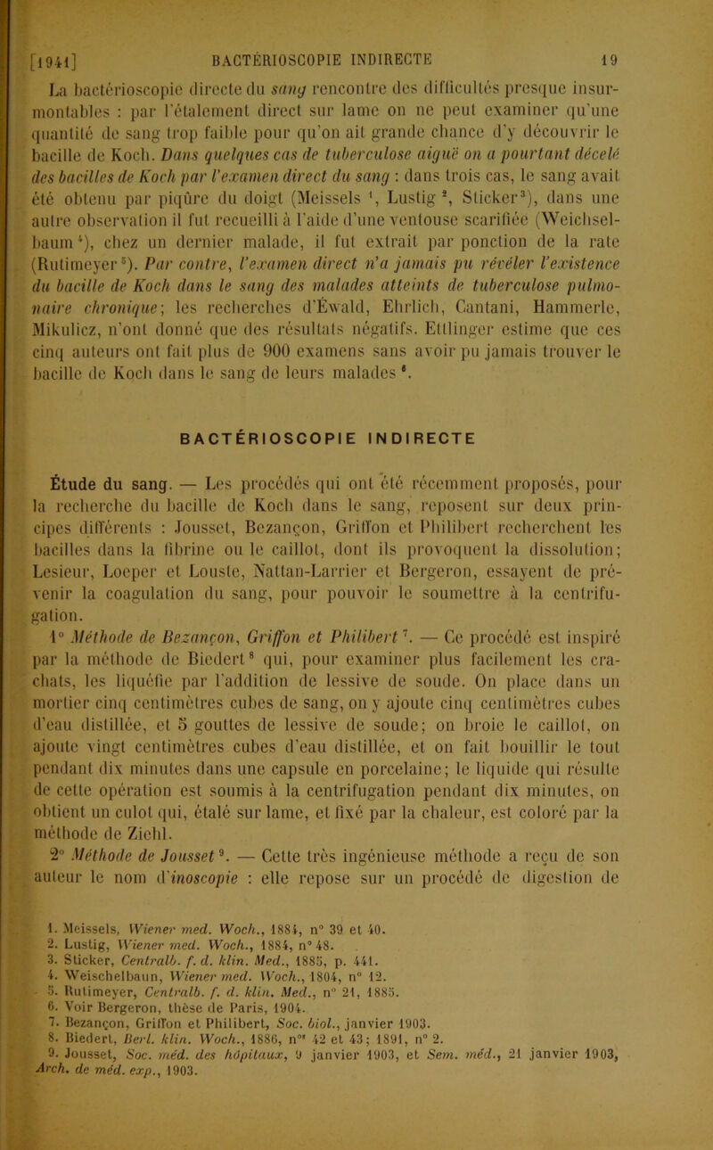 La bactérioscopie directe du sang rencontre des difficultés presque insur- montables : par l’étalement direct sur lame on ne peut examiner qu’une quantité de sang trop faible pour qu’on ait grande chance d’y découvrir le bacille de Koch. Dans quelques cas de tuberculose aiguë on a pourtant décelé des bacilles de Koch par l’examen direct du sang : dans trois cas, le sang avait été obtenu par piqûre du doigt (Meissels *, Lustig1 2, Sticker3 4), dans une autre observation il fut recueilli à l'aide d’une ventouse scarifiée (Wcichsel- baum*), chez un dernier malade, il fut extrait par ponction de la rate (Rutimeyer5 6). Par contre, l’examen direct n’a jamais pu révéler l’existence du bacille de Koch dans le sang des malades atteints de tuberculose pulmo- naire chronique; les recherches d’Éwald, Ehrlich, Cantani, Hammerle, Mikulicz, n’ont donné que des résultats négatifs. Ettlinger estime que ces cinq auteurs ont fait plus de 900 examens sans avoir pu jamais trouver le bacille de Koch dans le sang de leurs malades *. BACTÉRIOSCOPIE INDIRECTE Étude du sang. — Les procédés qui ont ôté récemment proposés, pour la recherche du bacille de Koch dans le sang, reposent sur deux prin- cipes différents : Jousset, Bezançon, Griffon et Philibert recherchent les bacilles dans la fibrine ouïe caillot, dont ils provoquent la dissolution; Lesieur, Locper et Lousle, Nattan-Larrier et Bergeron, essayent de pré- venir la coagulation du sang, pour pouvoir le soumettre à la centrifu- gation. 1° Méthode de Bezançon, Griffon et Philibert7. — Ce procédé est inspiré par la méthode de Biedert8 qui, pour examiner plus facilement les cra- chats, les liquéfie par l’addition de lessive de soude. On place dans un mortier cinq centimètres cubes de sang, on y ajoute cinq centimètres cubes d’eau distillée, et 5 gouttes de lessive de soude; on broie le caillot, on ajoute vingt centimètres cubes d’eau distillée, et on fait bouillir le tout pendant dix minutes dans une capsule en porcelaine; le liquide qui résulte de cette opération est soumis à la centrifugation pendant dix minutes, on obtient un culot qui, étalé sur lame, et fixé par la chaleur, est coloré par la méthode de Ziehl. 2° Méthode de Jousset9. — Cette très ingénieuse méthode a reçu de son auteur le nom d inoscopie : elle repose sur un procédé de digestion île 1. Meissels, Wiener med. Woch., 1884, n° 39 et 40. 2. Lustig, Wiener med. Woch., 1884, n° 48. 3. Sticker, Centralb. f.d. /clin. Med., 1885, p. 441. 4. Weischelbaun, Wiener med. Woch., 1804, n° 12. 5. Rutimeyer, Centralb. f. d. klin. Med., n 21, 1885. 6. Voir Bergeron, thèse de Paris, 1904. 7. Bezançon, GrilTon et Philibert, Soc. liai., janvier 1903. 8. Biedert, Derl. klin. Woch., 1880, n0' 42 et 43; 1891, n° 2. 9. Jousset, Soc. méd. des hôpitaux, 9 janvier 1903, et Sem. méd., 21 janvier 1903, Arch. de méd. exp., 1903.