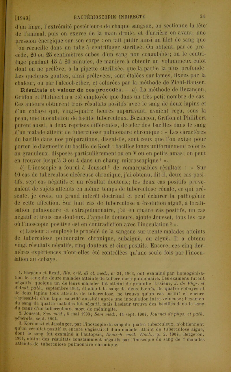 <l’un linge, l'extrémité postérieure de chaque sangsue, on sectionne la tète de l’animal, puis on exerce de la main droite, et d’arrière en avant, une pression énergique sur son corps : on fait jaillir ainsi un lilel de sang que 'on recueille dans un tube à centrifuger stérilisé. On obtient, par ce pro- cédé, 20 ou 25 centimètres cubes d'un sang non coagulable; on le centri- fuge pendant 15 à 20 minutes, de manière à obtenir un volumineux culot dont on ne prélève, à la pipette stérilisée, que la partie la plus profonde. Les quelques gouttes, ainsi prélevées, sont étalées sur lames, fixées par la chaleur, ou par l'alcool-éther, et colorées par la méthode de Ziehl-Hauser. Résultats et valeur de ces procédés. —a). La méthode de Bezançon, Griffon et Philibert n’a été employée que dans un très petit nombre de cas. Ces auteurs obtinrent trois résultats positifs avec le sang de deux lapins cl d’un cobaye qui, vingt-quatre heures auparavant, avaient reçu, sous la peau, une inoculation de bacille tuberculeux. Bezançon, Griffon et Philibert purent aussi, à deux reprises différentes, déceler des bacilles dans le sang d'un malade atteint de tuberculose pulmonaire chronique : « Les caractères du bacille dans nos préparations, disent-ils, sont ceux que l’on exige pour porter le diagnostic du bacille de Koch : bacilles longs uniformément colorés ou granuleux, disposés particulièrement ou en Y ou en petits amas; on peut en trouver jusqu'à 3 ou A dans un champ microscopique1 ». b) L'inoscopie a fourni à Jousset2 de remarquables résultats : « Sur 40 cas de tuberculose ulcéreuse chronique, j'ai obtenu, dit-il, deux cas posi- tifs, sept cas négatifs et un résultat douteux; les deux cas positifs prove- naient de sujets atteints en même temps de tuberculose rénale, ce qui pré- sente, je crois, un grand intérêt doctrinal et peut éclairer la patbogénic de celte affection. Sur huit cas de tuberculose à évolution aiguë, à locali- sation pulmonaire et extrapulmonaire, j’ai eu quatre cas positifs, un cas négatif et trois cas douteux. J’appelle douteux, ajoute Jousset, tous les cas oii l’inoscopie positive est en contradiction avec l’inoculation3 ». c) Lesieur a employé le procédé de la sangsue sur trente malades atteints de tuberculose pulmonaire chronique, subaiguë, ou aiguë. Il a obtenu vingt résultats négatifs, cinq douteux et cinq positifs. Encore, ces cinq der- nières expériences n'ont-elles été contrôlées qu’une seule fois par l'inocu- lation au cobaye. 1. Gargano et Resti, Riv. crit. di cl. med., n° 31, 1903, ont examiné par homogénisa- tion le sang de douze malades atteints de tuberculose pulmonaire. Ges examens furent négatifs, quoique un de leurs malades fut atteint de granulie. Lesieur, J. de Phys, et d’Anat. path., septembre 1904, étudiant le sang de deux bœufs, de quatre cobayes et de deux lapins tous atteints de tuberculose, ne trouva qu’un cas positif et encore s’agissait-il d’un lapin sacrifié aussitôt après une inoculation intra-veineuse; l’examen du sang de quatre malades fut négatif, mais Lesieur trouva des bacilles dans le sang du cœur d’un tuberculeux, mort de méningite. 2. Jousset, Soc. méd., S mai 1903; Sein méd., 14 sept. 1904, Journal de phys. et path. yénérale, sept. 1904. 3. Kormoczi et Jassinger, par l’inoscopie du sang de quatre tuberculeux, n’obtiennent qu’un résultat positif et encore s’agissait-il d’un malade atteint de tuberculose aigue, dont le sang fut examiné à l’autopsie, Deulsch. med. Woch., p. 2, 1904; Bergeron, 1904, obtint des résultats constamment négatifs par l’inoscopie du sang de 1 malades atteints de tuberculose pulmonaire chronique.
