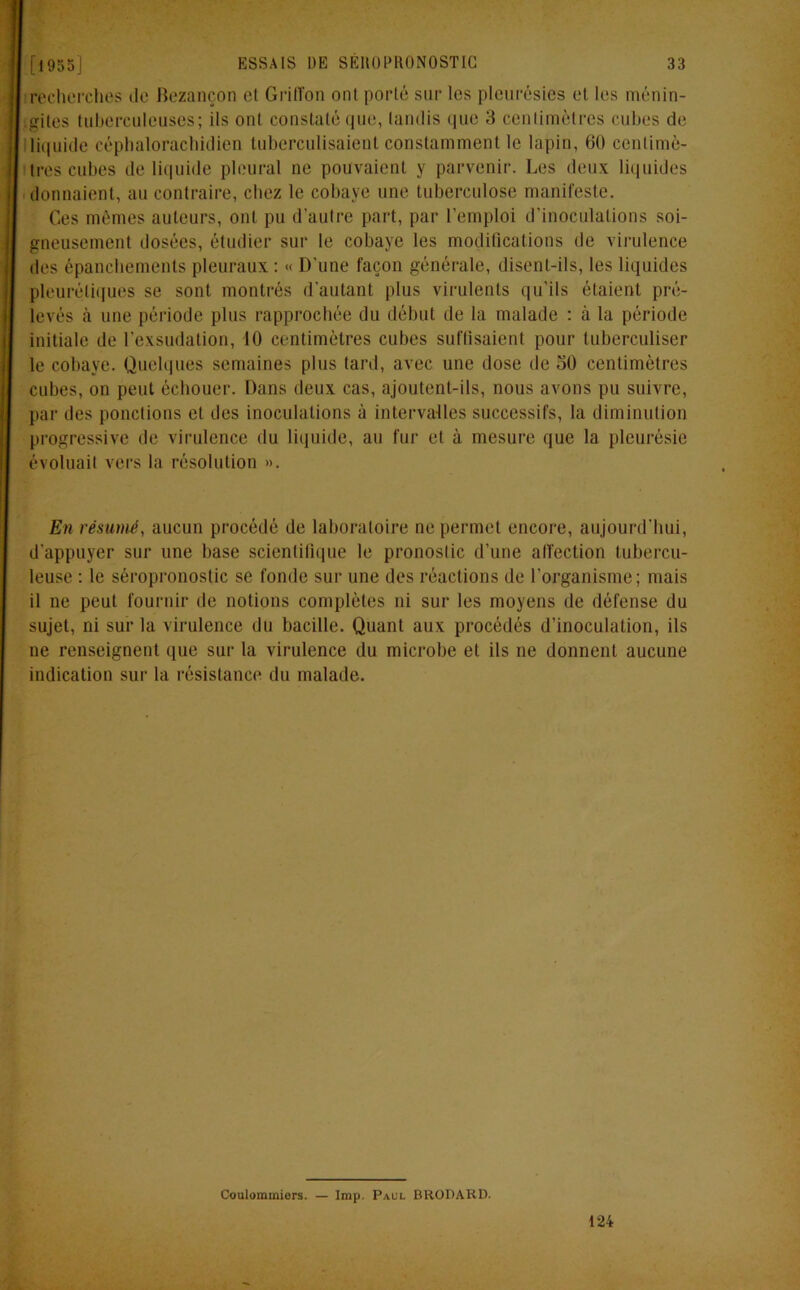 recherches de Bezançon cl Griffon ont porté sur les pleurésies et les ménin- gites tuberculeuses; ils ont constaté que, tandis que 3 centimètres cubes de liquide céphalorachidien tuberculisaient constamment le lapin, 60 centimè- tres cubes de liquide pleural ne pouvaient y parvenir. Les deux liquides donnaient, au contraire, chez le cobaye une tuberculose manifeste. Ces mêmes auteurs, ont pu d’autre part, par l’emploi d’inoculations soi- gneusement dosées, étudier sur le cobaye les modifications de virulence des épanchements pleuraux : « D'une façon générale, disent-ils, les liquides pleurétiques se sont montrés d’autant plus virulents qu’ils étaient pré- levés à une période plus rapprochée du début de la malade : à la période initiale de l’exsudation, 10 centimètres cubes suffisaient pour luberculiser le cobaye. Quelques semaines plus tard, avec une dose de 50 centimètres cubes, on peut échouer. Dans deux cas, ajoutent-ils, nous avons pu suivre, par îles ponctions et des inoculations à intervalles successifs, la diminution progressive de virulence du liquide, au fur et à mesure que la pleurésie évoluait vers la résolution ». En résumé, aucun procédé de laboratoire ne permet encore, aujourd’hui, d'appuyer sur une base scientifique le pronostic d’une affection tubercu- leuse : le séropronostic se fonde sur une des réactions de l’organisme; mais il ne peut fournir de notions complètes ni sur les moyens de défense du sujet, ni sur la virulence du bacille. Quant aux procédés d’inoculation, ils ne renseignent que sur la virulence du microbe et ils ne donnent aucune indication sur la résistance du malade. Coulommiers. — lmp. Paul BRODARD. 124