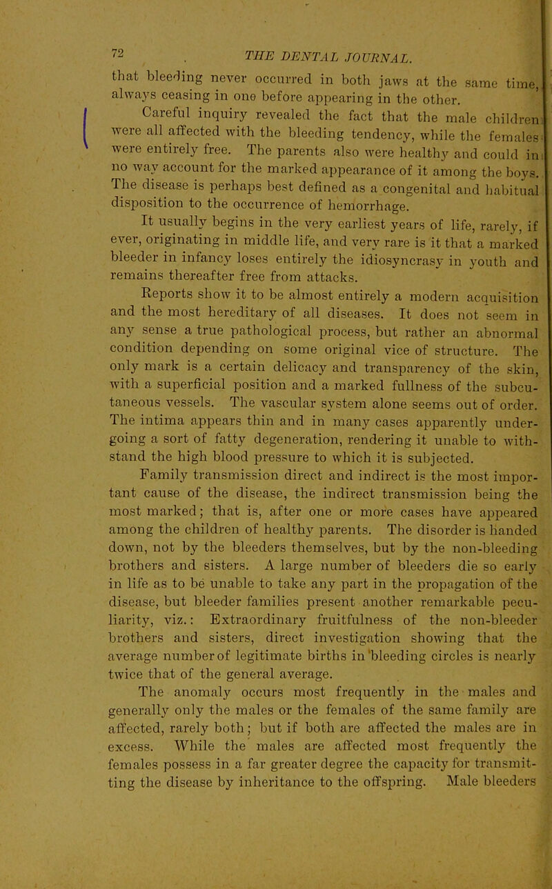 that bleeding never occurred in both jaws at the same time, always ceasing in one before appearing in the other. Careful inquiry revealed the fact that the male children were all affected with the bleeding tendency, while the females■ were entirely free. The parents also were healthy and could im no wav account for the marked appearance of it among the boys. The disease is perhaps best defined as a congenital and habitual disposition to the occurrence of hemorrhage. It usually begins in the very earliest years of life, rarely, if ever, originating in middle life, and very rare is it that a marked bleeder in infancy loses entirely the idiosyncrasy in youth and remains thereafter free from attacks. Reports show it to be almost entirely a modern acquisition and the most hereditary of all diseases. It does not seem in any sense a true pathological process, but rather an abnormal condition depending on some original vice of structure. The only mark is a certain delicacy and transparency of the skin, with a superficial position and a marked fullness of the subcu- taneous vessels. The vascular system alone seems out of order. The intima appears thin and in many cases apparently under- going a sort of fatty degeneration, rendering it unable to with- stand the high blood pressure to which it is subjected. Family transmission direct and indirect is the most impor- tant cause of the disease, the indirect transmission being the most marked; that is, after one or more cases have appeared among the children of healthy parents. The disorder is handed down, not by the bleeders themselves, but by the non-bleeding brothers and sisters. A large number of bleeders die so early in life as to be unable to take any part in the propagation of the disease, but bleeder families present another remarkable pecu- liarity, viz.: Extraordinary fruitfulness of the non-bleeder brothers and sisters, direct investigation showing that the average number of legitimate births in’bleeding circles is nearly twice that of the general average. The anomaly occurs most frequently in the males and generally only the males or the females of the same family are affected, rarely both; but if both are affected the males are in excess. While the males are affected most frequently the females possess in a far greater degree the capacity for transmit- ting the disease by inheritance to the offspring. Male bleeders