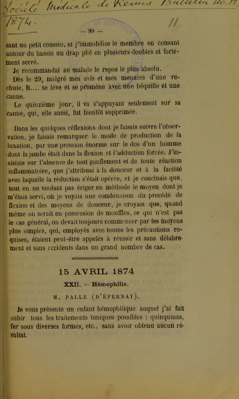 sant un petit coussin, et j’immobilise le membre en cousant autour du bassin un drap plié en plusieurs doubles et forte- ment serré. Je recommandai au malade le repos le plus absolu. Dès le 29, malgré mes avis et mes menaces d’une re- chute, R.... se lève et se promène avec une béquille et une canne. Le quinzième jour, il va s’appuyant seulement sur sa canne, qui, elle aussi, fut bientôt supprimée. Dans les quelques réflexions dont je faisais suivre l’obser- vation, je faisais remarquer le mode de production de la luxation, par une pression énorme sur le dos d’un homme dont la jambe était dans la flexion et l’adduction forcée. J’in- sisiais sur l’absence de tout gonflement et de toute réaction inflammatoire, que j’attribuai à la douceur et à la facilité avec laquelle la réduction s’était opérée, et je concluais que, tout en ne voulant pas ériger en méthode le moyen dont je m’étais servi, où je voyais une combinaison du procédé de flexion et des moyens de douceur, je croyais que, quand même on serait en possession de mouffles, ce qui n’est pas le cas général, on devait toujours commencer par les moyens plus simples, qui, employés avec toutes les précautions re- quises, étaient peut-être appelés à réussir et sans délabre- ment et sans accidents dans un grand nombre de cas. 15 AVRIL 1874 XXII. — Hémophilie. M. PALLE (d’ÉPERNAY). Je vous présente un enfant hémopbilique auquel j’ai fait subir tous les traitements toniques possibles : quinquinas, fer sous diverses formes, etc., sans avoir obtenu aucun ré- sultat.