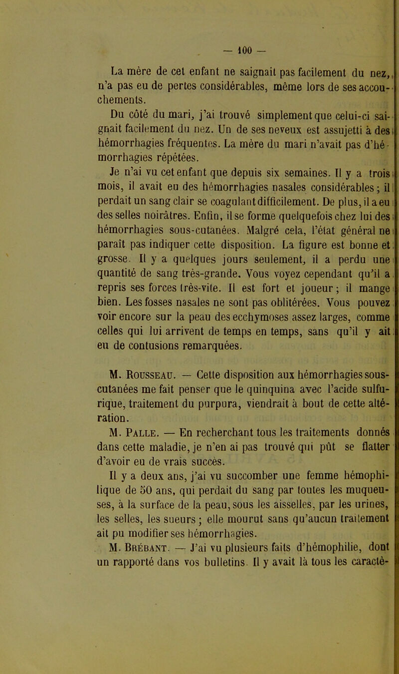 La mère de cet enfant ne saignait pas facilement du nez,, n’a pas eu de pertes considérables, même lors de ses accou- chements. Du côté du mari, j’ai trouvé simplement que celui-ci sai- gnait facilement du nez. Un de ses neveux est assujetti à des. hémorrhagies fréquentes. La mère du mari n’avait pas d’hé- morrhagies répétées. Je n’ai vu cet enfant que depuis six semaines. Il y a trois mois, il avait eu des hémorrhagies nasales considérables; il perdait un sang clair se coagulant difficilement. De plus, il a eu desselles noirâtres. Enfin, il se forme quelquefois chez lui des; hémorrhagies sous-cutanées. Malgré cela, l’état général ne; paraît pas indiquer cette disposition. La figure est bonne et grosse. Il y a quelques jours seulement, il a perdu une quantité de sang très-grande. Vous voyez cependant qu’il a repris ses forces très-vite. Il est fort et joueur; il mange bien. Les fosses nasales ne sont pas oblitérées. Vous pouvez voir encore sur la peau des ecchymoses assez larges, comme celles qui lui arrivent de temps en temps, sans qu’il y ait eu de contusions remarquées. M. Rousseau. — Celle disposition aux hémorrhagies sous- cutanées me fait penser que le quinquina avec l’acide sulfu- rique, traitement du purpura, viendrait à bout de cette alté- ration . M. Palle. — En recherchant tous les traitements donnés dans cette maladie, je n’en ai pas trouvé qui pût se flatter d’avoir eu de vrais succès. Il y a deux ans, j’ai vu succomber une femme hémophi- lique de 50 ans, qui perdait du sang par toutes les muqueu- ses, à la surface de la peau,sous les aisselles, par les urines, les selles, les sueurs; elle mourut sans qu’aucun trailement ait pu modifier ses hémorrhagies. M. Brébant. — J’ai vu plusieurs faits d’hémophilie, dont un rapporté dans vos bulletins. Il y avait là tous les caraclè-