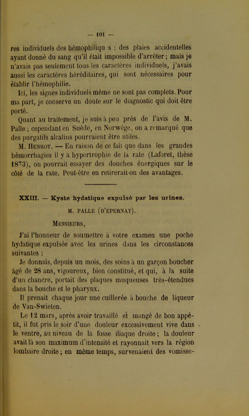 res individuels des hémophiliqu s : des plaies accidentelles ayant donné dii sang qu’il était impossible d’arrêter; mais je n’avais pas seulement tous les caractères individuels, j’avais aussi les caractères héréditaires, qui sont nécessaires pour établir l'hémophilie. Ici, les signes individuels même ne sont pas complets. Pour ma part, je conserve un doute sur le diagnostic qui doit être porté. Quant au traitement, je suis à peu près de l’avis de M. Pâlie ; cependant en Suède, en Norwége, on a remarqué que des purgatifs alcalins pourraient être utiles. M. Henrot. — En raison de ce fait que dans les grandes hémorrhagies il y a hypertrophie de la rate (Laforet, thèse 1873), on pourrait essayer des douches énergiques sur le côté de la rate. Peut-être en retirerait-on des avantages. XXIII. — Kyste hydatique expulsé par les urines. M. PALLE (D’ÉPERNAY). Messieurs, J’ai l’honneur de soumettre à votre examen une poche hydatique expulsée avec les urines dans les circonstances suivantes : Je donnais, depuis un mois, des soins à un garçon boucher âgé de 28 ans, vigoureux, bien constitué, et qui, à la suite d’un chancre, portait des plaques muqueuses très-étendues dans la bouche et le pharynx. Il prenait chaque jour une cuillerée k bouche de liqueur de Van-Swieten. Le 12 mars, après avoir travaillé et mangé de bon appé- tit, il fut pris le soir d’une douleur excessivement vive dans le ventre, au niveau de la fosse iliaque droite ; la douleur avait là son maximum d’intensité et rayonnait vers la région lombaire droite ; en même temps, survenaient des vomisse-