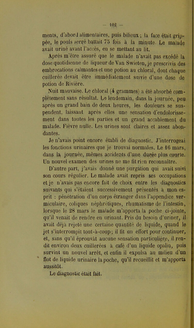 menls, d’abord alimentaires, puis bilieux; la face était grip- pée, le pouls serré battait 75 fois à la minute. Le mala4e avait uriné avant l’accès, en se mettant au lit. Après m’être assuré que le malade n’avait pas excédé la dose quotidienne de liqueur de Yan Swietenje prescrivis des embrocations calmantes et une potion au chloral, dont chaque cuillerée devait être immédiatement suivie d’une dose de potion de Rivière. Nuit mauvaise. Le chloral (4 grammes) a été absorbé com- plètement sans résultat. Le lendemain, dans la journée, peu après un grand bain de deux heures, les douleurs se sus- pendent, laissant après elles une sensation d’endolorisse- ment dans toutes les parties et un grand accablement du malade. Fièvre nulle. Les urines sont claires et assez abon- dantes. Je n’avais point encore établi de diagnostic. J’interrogeai les fonctions urinaires que je trouvai normales. Le 16 mars, dans la journée, mêmes accidents d’une durée plus courte. Un nouvel examen des urines ne me fit rien reconnaître. D’autre part, j’avais donné une purgation qui avait suivi son cours régulier. Le malade avait repris ses occupations et je n’avais pas encore fait de choix entre les diagnostics suivants qui s’étaient successivement présentés à mon es- prit : pénétration d’un corps étranger dans l’appendice ver- miculaire, coliques néphrétiques, rhumatisme de l’intestin, lorsque le 28 mars le malade m’apporta la poche ci-jointe, qu’il venait de rendre en urinant. Pris du besoiu d’uriner, il avait déjà rejeté une certaine quaulité de liquide, quand le jet s’interrompit tout-à-coup; il fit un effort pour continuer, et, sans qu’il éprouvât aucune sensation particulière, il ren- dit environ deux cuillerées à café d’un liquide opalin, puis survint un nouvel arrêt, et enfin il expulsa au milieu d’un flot de liquide urinaire la poche, qu’il recueillit et m’apporta aussitôt. Le diagnostic était fait.